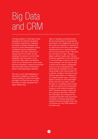 24
Big Data
and CRM
The large quantity of information being
uploaded to the Internet represents
a wonderful opportunity to segment
according to people’s behavior and
not just by socio-demographic factors.
Companies acquire transactional
information from their customers by
making them fill out forms, but the
challenge for brands is to enrich their
databases with information on the
customers’ daily habits and behavior,
which can be obtained from online chats
and then processed, crossed and enriched
with many other types of information
thanks to Big Data-based initiatives.
This way, we can build databases of
information available on customers
without needing to bother them again
and again, and then we can use this
information to offer proposals with a
higher added value.
Take, for example, something simple
like the opportunities for personalizing
promotions. Let’s imagine that we could
know that the customer is a member of
an online wine community, which clearly
indicates that he is a wine aficionado
and not just someone of the “I like wine,
but I like beer, too” type. Through a
digital customer loyalty card—like the
Passbook application on the new iPhone
5—we could keep a record of all of his
wine purchases, and even get an idea
of what wine he orders in restaurants.
Could an online supermarket then
personalize its newsletter for him with
wines similar to the ones he likes? Try
to sell him a bottle of wine that he had
tried the night before in a restaurant?
Or, imagine another case: a customer
starts to access an online real-estate
portal more and more often. Could
his bank or a competing bank be able
to offer him options from among their
housing in stock before he asked for
them? Perhaps someone tweets that
he is renting an apartment. Wouldn’t
this information be of interest to the
companies that offer home insurance?
If Google’s contextual advertising is
already working along these lines, why
not improve our own CRM systems in
the same way?
 