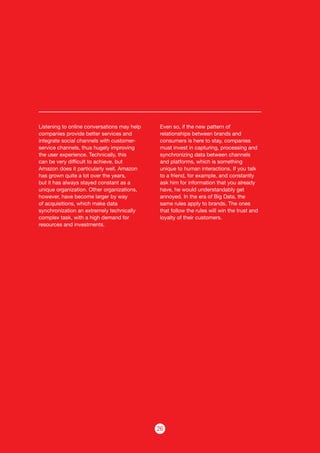 26
Listening to online conversations may help
companies provide better services and
integrate social channels with customer-
service channels, thus hugely improving
the user experience. Technically, this
can be very difficult to achieve, but
Amazon does it particularly well. Amazon
has grown quite a lot over the years,
but it has always stayed constant as a
unique organization. Other organizations,
however, have become larger by way
of acquisitions, which make data
synchronization an extremely technically
complex task, with a high demand for
resources and investments.
Even so, if the new pattern of
relationships between brands and
consumers is here to stay, companies
must invest in capturing, processing and
synchronizing data between channels
and platforms, which is something
unique to human interactions. If you talk
to a friend, for example, and constantly
ask him for information that you already
have, he would understandably get
annoyed. In the era of Big Data, the
same rules apply to brands. The ones
that follow the rules will win the trust and
loyalty of their customers.
 
