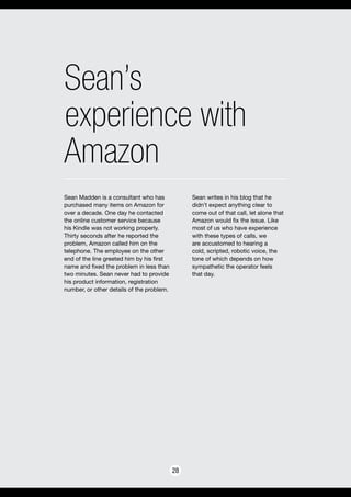 Sean’s
experience with
Amazon
28
Sean Madden is a consultant who has
purchased many items on Amazon for
over a decade. One day he contacted
the online customer service because
his Kindle was not working properly.
Thirty seconds after he reported the
problem, Amazon called him on the
telephone. The employee on the other
end of the line greeted him by his first
name and fixed the problem in less than
two minutes. Sean never had to provide
his product information, registration
number, or other details of the problem.
Sean writes in his blog that he
didn’t expect anything clear to
come out of that call, let alone that
Amazon would fix the issue. Like
most of us who have experience
with these types of calls, we
are accustomed to hearing a
cold, scripted, robotic voice, the
tone of which depends on how
sympathetic the operator feels
that day.
 