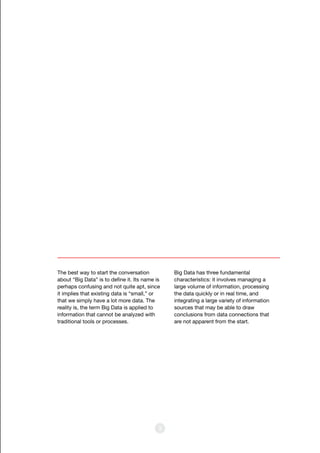 3
The best way to start the conversation
about “Big Data” is to define it. Its name is
perhaps confusing and not quite apt, since
it implies that existing data is “small,” or
that we simply have a lot more data. The
reality is, the term Big Data is applied to
information that cannot be analyzed with
traditional tools or processes.
Big Data has three fundamental
characteristics: it involves managing a
large volume of information, processing
the data quickly or in real time, and
integrating a large variety of information
sources that may be able to draw
conclusions from data connections that
are not apparent from the start.
 