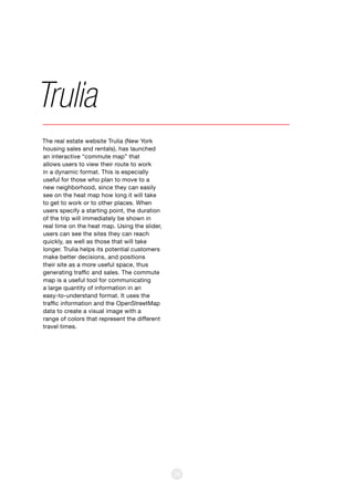 36
The real estate website Trulia (New York
housing sales and rentals), has launched
an interactive “commute map” that
allows users to view their route to work
in a dynamic format. This is especially
useful for those who plan to move to a
new neighborhood, since they can easily
see on the heat map how long it will take
to get to work or to other places. When
users specify a starting point, the duration
of the trip will immediately be shown in
real time on the heat map. Using the slider,
users can see the sites they can reach
quickly, as well as those that will take
longer. Trulia helps its potential customers
make better decisions, and positions
their site as a more useful space, thus
generating traffic and sales. The commute
map is a useful tool for communicating
a large quantity of information in an
easy-to-understand format. It uses the
traffic information and the OpenStreetMap
data to create a visual image with a
range of colors that represent the different
travel times.
Trulia
 