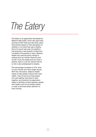 38
The Eatery is an application developed by
Massive Help (USA), which lets users take
pictures of their food and rate other users’
food photos based on their perception of
whether or not what they see is healthy.
Since its launch last year, this platform
has acquired a vast quantity of data from
hundreds of thousands of users. Massive
Health has used the photo ratings to
analyze how our friends influence what
we eat. If you are obese and you have a
partner, there is a 34.5% chance that he
or she is also predisposed to obesity.
This percentage increases to 57% when
it’s your friends who have weight issues.
With this information, Massive Health
hopes to help people improve their food
habits. They’ve found out that people
who eat healthier food tend to stick
together, and therefore the application
seeks to facilitate contact between people
with healthy and not-so-healthy habits
in order to promote better attention to
food choices.
The Eatery
 