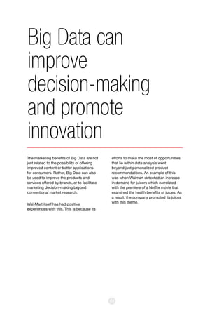 44
The marketing benefits of Big Data are not
just related to the possibility of offering
improved content or better applications
for consumers. Rather, Big Data can also
be used to improve the products and
services offered by brands, or to facilitate
marketing decision-making beyond
conventional market research.
Wal-Mart itself has had positive
experiences with this. This is because its
efforts to make the most of opportunities
that lie within data analysis went
beyond just personalized product
recommendations. An example of this
was when Walmart detected an increase
in demand for juicers which correlated
with the premiere of a Netflix movie that
examined the health benefits of juices. As
a result, the company promoted its juices
with this theme.
Big Data can
improve
decision-making
and promote
innovation
 