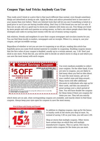 Coupon Tips And Tricks Anybody Can Use
They really aren't listed at a price that is that much different than normal, even though sometimes
things are advertised as being on sale. Apply the ideas and advice presented here to save more of
your money than ever before. There are Internet tools that will let you see if something is listed at a
good price or not if you are having trouble telling. Don't buy it if the brand you use isn't on sale. If
they are on sale, this is a good way to stock your cabinets with items you use. Few things are loved
by more people and with such passion as saving money, so find a site where people share their tips,
strategies and codes to saving more money with the use of money saving coupons.
Ask relatives, friends and neighbors to save their coupon newspaper and circulars inserts for you.
You can find them locally in mailers, newspapers and on receipts. When it is, swoop in, use your
coupon, and get incredible savings.
Regardless of whether or not you are new to couponing or an old pro, reading this article has
hopefully given you some fresh mental material to consider in couponing. Doubling coupons means
that the face value of your coupon is doubled, usually up to a certain amount, say, 1.00. Don't just
stick to one store. From this list, you will be able to decide on which stores to shop at and where you
can save the most money with each coupon.
Use every medium available to collect
your coupons. On the other hand, if you
are new to coupons, you are likely to
find many ideas you had no idea about.
To save the most money, get out of
your comfort zone and shop around..
Many stores will offer additional
discounts to individuals who sign up for
their cards, and this can amount to
great savings over a short period of
time. You will have double the coupons
for those items if there are coupons for
items you use. They tell you exactly
which items are on sale, what corresponding coupons are available, and exactly where to find those
coupons. Always keep your eyes open for coupons to save the most money.
In addition to clipping coupons, sign up for the bonus
or loyalty cards at the stores you shop at most. So,
instead of saving 1.00 on your item, you will save 2.00.
Shop at stores that multiply coupons. Other stores
have certain days on which they will multiply
manufacturer coupons. This is a great, free way to
acquire extra coupons for the items you use most.
 