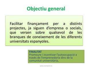 Objectiu general 
Facilitar finançament per a distints 
projectes, ja siguen d’empresa o socials, 
que versen sobre qualsevol de les 
branques de coneixement de les diferents 
universitats espanyoles. 
FINALITAT 
Promoure i incentivar l’autoocupació a 
través de l’emprenedoria dins de la 
comunitat universitària. 
www.uniempren.es 
 