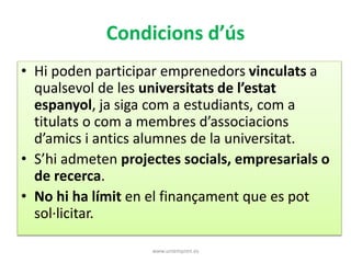 Condicions d’ús 
• Hi poden participar emprenedors vinculats a 
qualsevol de les universitats de l’estat 
espanyol, ja siga com a estudiants, com a 
titulats o com a membres d’associacions 
d’amics i antics alumnes de la universitat. 
• S’hi admeten projectes socials, empresarials o 
de recerca. 
• No hi ha límit en el finançament que es pot 
sol·licitar. 
www.uniempren.es 
 