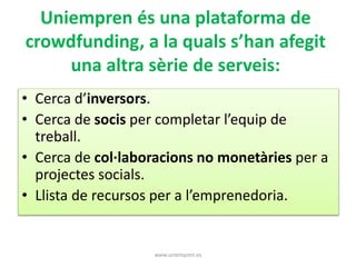 Uniempren és una plataforma de 
crowdfunding, a la quals s’han afegit 
una altra sèrie de serveis: 
• Cerca d’inversors. 
• Cerca de socis per completar l’equip de 
treball. 
• Cerca de col·laboracions no monetàries per a 
projectes socials. 
• Llista de recursos per a l’emprenedoria. 
www.uniempren.es 
 