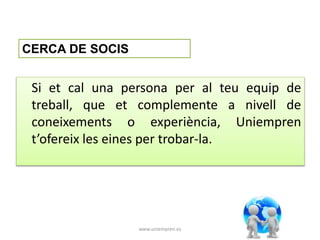 Si et cal una persona per al teu equip de 
treball, que et complemente a nivell de 
coneixements o experiència, Uniempren 
t’ofereix les eines per trobar-la. 
www.uniempren.es 
CERCA DE SOCIS 
 