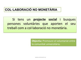COL·LABORACIÓ NO MONETÀRIA 
Si tens un projecte social i busques 
persones voluntàries que aporten el seu 
treball com a col·laboració no monetària. 
Objectiu: Promoure el voluntariat entre 
la comunitat universitària. 
www.uniempren.es 
 