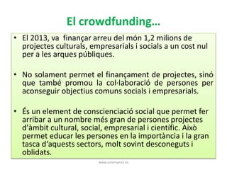 El crowdfunding… 
• El 2013, va finançar arreu del món 1,2 milions de 
projectes culturals, empresarials i socials a un cost nul 
per a les arques públiques. 
• No solament permet el finançament de projectes, sinó 
que també promou la col·laboració de persones per 
aconseguir objectius comuns socials i empresarials. 
• És un element de conscienciació social que permet fer 
arribar a un nombre més gran de persones projectes 
d'àmbit cultural, social, empresarial i científic. Això 
permet educar les persones en la importància i la gran 
tasca d‘aquests sectors, molt sovint desconeguts i 
oblidats. 
www.uniempren.es 
 