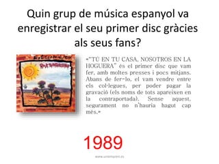 Quin grup de música espanyol va 
enregistrar el seu primer disc gràcies 
als seus fans? 
«“TÚ EN TU CASA, NOSOTROS EN LA 
HOGUERA” és el primer disc que vam 
fer, amb moltes presses i pocs mitjans. 
Abans de fer-lo, el vam vendre entre 
els col·legues, per poder pagar la 
gravació (els noms de tots apareixen en 
la contraportada). Sense aquest, 
segurament no n’hauria hagut cap 
més.» 
1989 
www.uniempren.es 
 