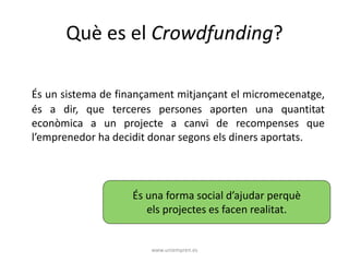 Què es el Crowdfunding? 
És un sistema de finançament mitjançant el micromecenatge, 
és a dir, que terceres persones aporten una quantitat 
econòmica a un projecte a canvi de recompenses que 
l’emprenedor ha decidit donar segons els diners aportats. 
És una forma social d’ajudar perquè 
els projectes es facen realitat. 
www.uniempren.es 
 