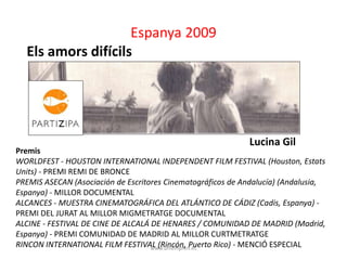 Espanya 2009 
www.uniempren.es 
Els amors difícils 
Lucina Gil 
Premis 
WORLDFEST - HOUSTON INTERNATIONAL INDEPENDENT FILM FESTIVAL (Houston, Estats 
Units) - PREMI REMI DE BRONCE 
PREMIS ASECAN (Asociación de Escritores Cinematográficos de Andalucía) (Andalusia, 
Espanya) - MILLOR DOCUMENTAL 
ALCANCES - MUESTRA CINEMATOGRÁFICA DEL ATLÁNTICO DE CÁDIZ (Cadis, Espanya) - 
PREMI DEL JURAT AL MILLOR MIGMETRATGE DOCUMENTAL 
ALCINE - FESTIVAL DE CINE DE ALCALÁ DE HENARES / COMUNIDAD DE MADRID (Madrid, 
Espanya) - PREMI COMUNIDAD DE MADRID AL MILLOR CURTMETRATGE 
RINCON INTERNATIONAL FILM FESTIVAL (Rincón, Puerto Rico) - MENCIÓ ESPECIAL 
 
