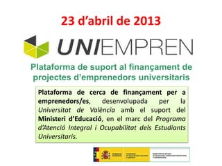 23 d’abril de 2013 
Plataforma de suport al finançament de 
projectes d’emprenedors universitaris 
Plataforma de cerca de finançament per a 
emprenedors/es, desenvolupada per la 
Universitat de València amb el suport del 
Ministeri d’Educació, en el marc del Programa 
d’Atenció Integral i Ocupabilitat dels Estudiants 
Universitaris. 
www.uniempren.es 
 
