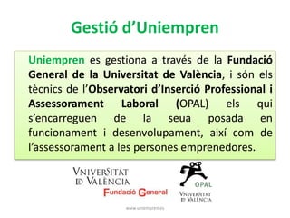 Gestió d’Uniempren 
Uniempren es gestiona a través de la Fundació 
General de la Universitat de València, i són els 
tècnics de l’Observatori d’Inserció Professional i 
Assessorament Laboral (OPAL) els qui 
s’encarreguen de la seua posada en 
funcionament i desenvolupament, així com de 
l’assessorament a les persones emprenedores. 
www.uniempren.es 
 