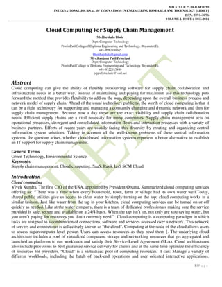 NOVATEUR PUBLICATIONS
INTERNATIONAL JOURNAL OF INNOVATIONS IN ENGINEERING RESEARCH AND TECHNOLOGY [IJIERT]
ISSN: 2394-3696
VOLUME 1, ISSUE 2 DEC-2014
1 | P a g e
Cloud Computing For Supply Chain Management
Ms.Harshala Bhoir
Dept: Computer Technology
PravinPatilCollegeof Diploma Engineering and Technology, Bhyander(E).
+91-9987650645
bhoirharshala@gmail.com
Mrs.Ranjana Patil Principal
Dept: Computer Technology
PravinPatilCollege of Diploma Engineering and Technology Bhyander(E).
+91-9322185490
prppolytechnic@vsnl.net
Abstract
Cloud computing can give the ability of flexibly outsourcing software for supply chain collaboration and
infrastructure needs in a better way. Instead of maintaining and paying for maximum use this technology puts
forward the method that provides flexibility to add on the way, depending upon the overall business process and
network model of supply chain. Ahead of the usual technology publicity, the worth of cloud computing is that it
can be a right technology for supporting and managing a constantly changing and dynamic network and thus for
supply chain management. Because now a day these are the exact visibility and supply chain collaboration
needs. Efficient supply chains are a vital necessity for many companies. Supply chain management acts on
operational processes, divergent and consolidated information flows and interaction processes with a variety of
business partners. Efforts of recent years are usually facing this diversity by creating and organizing central
information system solutions. Taking in account all the well-known problems of these central information
systems, the question arises, whether cloud-based information systems represent a better alternative to establish
an IT support for supply chain management.
General Terms
Green Technology, Environmental Science
Keywords
Supply chain management, Cloud computing, SaaS, PasS, IasS SCM Cloud.
Introduction
Cloud computing
Vivek Kundra, The first CIO of the USA, appointed by President Obama, Summarized cloud computing services
offering as: “There was a time when every household, town, farm or village had its own water well.Today,
shared public utilities give us access to clean water by simply turning on the top; cloud computing works in a
similar fashion. Just like water from the tap in your kitchen, cloud computing services can be turned on or off
quickly as needed. Like at the water company, there is a team of dedicated professionals making sure the service
provided is safe, secure and available on a 24/4 basis. When the tap isn’t on, not only are you saving water, but
you aren’t paying for resources you don’t currently need.” Cloud computing is a computing paradigm in which
tasks are assigned to a combination of connections, software and services accessed over a network. This network
of servers and connections is collectively known as "the cloud". Computing at the scale of the cloud allows users
to access supercomputer-level power. Users can access resources as they need them [. The underlying cloud
architecture includes a pool of virtualized computers, storage and networking resources that get aggregated and
launched as platforms to run workloads and satisfy their Service-Level Agreement (SLA). Cloud architectures
also include provisions to best guarantee service delivery for clients and at the same time optimize the efficiency
of resources for providers. “Cloud” is a virtualized pool of computing resources. It can: Manage a variety of
different workloads, including the batch of back-end operations and user oriented interactive applications.
 