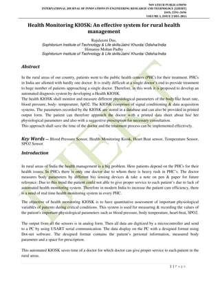NOVATEUR PUBLICATIONS
INTERNATIONAL JOURNAL OF INNOVATIONS IN ENGINEERING RESEARCH AND TECHNOLOGY [IJIERT]
ISSN: 2394-3696
VOLUME 1, ISSUE 2 DEC-2014
1 | P a g e
Health Monitoring KIOSK: An effective system for rural health
management
Rajalaxmi Das,
Sophitorium Institute of Technology & Life skills/Jatni/ Khurda/ Odisha/India
Himansu Mohan Padhy
Sophitorium Institute of Technology & Life skills/Jatni/ Khurda/ Odisha/India
Abstract
In the rural areas of our country, patients went to the public health centers (PHC) for their treatment. PHCs
in India are allotted with hardly one doctor. It is really difficult at a single doctor’s end to provide treatment
to huge number of patients approaching a single doctor. Therefore, in this work it is proposed to develop an
automated diagnosis system by developing a Health KIOSK.
The health KIOSK shall monitor and measure different physiological parameters of the body like heart rate,
blood pressure, body- temperature, SpO2. The KIOSK comprises of signal conditioning & data acquisition
systems. The parameters recorded by the KIOSK are stored in a database and can also be provided in printed
output form. The patient can therefore approach the doctor with a printed data sheet about his/ her
physiological parameters and also with a suggestive prescription for necessary consultation.
This approach shall save the time of the doctor and the treatment process can be implemented effectively.
Key Words — Blood Pressure Sensor, Health Monitoring Kiosk, Heart Beat sensor, Temperature Sensor,
SPO2 Sensor.
Introduction
In rural areas of India the health management is a big problem. Here patients depend on the PHCs for their
health issues. In PHCs there is only one doctor due to whom there is heavy rush in PHC’s. The doctor
measures body parameters by different bio sensing devices & take a note on pen & paper for future
reference. Due to this trend the patient could not able to give proper service to each patient’s due to lack of
automated health monitoring system. Therefore in modern India to increase the patient care efficiency, there
is a need of real time health monitoring system in every PHC.
The objective of health monitoring KIOSK is to have quantitative assessment of important physiological
variables of patients during critical conditions. This system is used for measuring & recording the values of
the patient's important physiological parameters such as blood pressure, body temperature, heart-beat, SPO2.
The output from all the sensors is in analog form. Then all data are digitized by a microcontroller and send
to a PC by using USART serial communication. The data display on the PC with a designed format using
Dot-net software. The designed format contains the patient’s personal information, measured body
parameter and a space for prescription.
This automated KIOSK saves time of a doctor for which doctor can give proper service to each patient in the
rural areas.
 