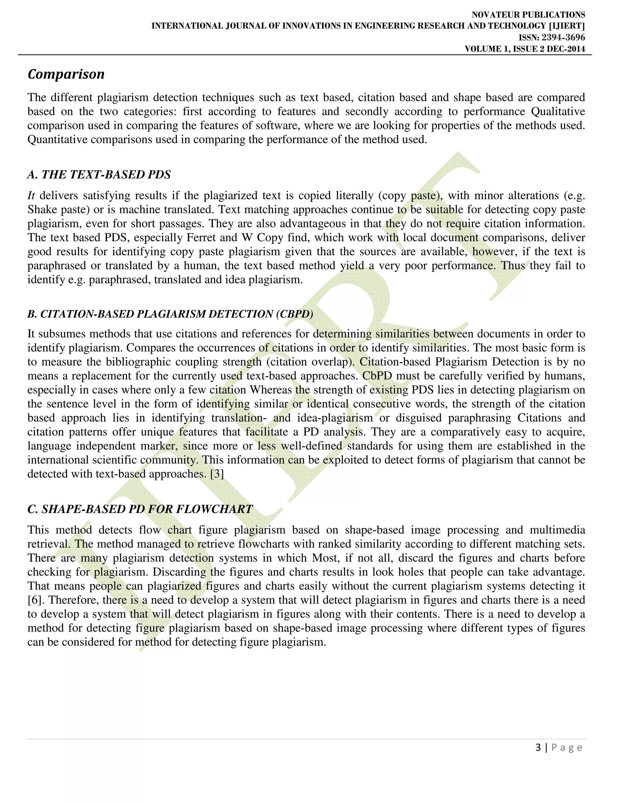 NOVATEUR PUBLICATIONS
INTERNATIONAL JOURNAL OF INNOVATIONS IN ENGINEERING RESEARCH AND TECHNOLOGY [IJIERT]
ISSN: 2394-3696
VOLUME 1, ISSUE 2 DEC-2014
3 | P a g e
Comparison
The different plagiarism detection techniques such as text based, citation based and shape based are compared
based on the two categories: first according to features and secondly according to performance Qualitative
comparison used in comparing the features of software, where we are looking for properties of the methods used.
Quantitative comparisons used in comparing the performance of the method used.
A. THE TEXT-BASED PDS
It delivers satisfying results if the plagiarized text is copied literally (copy paste), with minor alterations (e.g.
Shake paste) or is machine translated. Text matching approaches continue to be suitable for detecting copy paste
plagiarism, even for short passages. They are also advantageous in that they do not require citation information.
The text based PDS, especially Ferret and W Copy find, which work with local document comparisons, deliver
good results for identifying copy paste plagiarism given that the sources are available, however, if the text is
paraphrased or translated by a human, the text based method yield a very poor performance. Thus they fail to
identify e.g. paraphrased, translated and idea plagiarism.
B. CITATION-BASED PLAGIARISM DETECTION (CBPD)
It subsumes methods that use citations and references for determining similarities between documents in order to
identify plagiarism. Compares the occurrences of citations in order to identify similarities. The most basic form is
to measure the bibliographic coupling strength (citation overlap). Citation-based Plagiarism Detection is by no
means a replacement for the currently used text-based approaches. CbPD must be carefully verified by humans,
especially in cases where only a few citation Whereas the strength of existing PDS lies in detecting plagiarism on
the sentence level in the form of identifying similar or identical consecutive words, the strength of the citation
based approach lies in identifying translation- and idea-plagiarism or disguised paraphrasing Citations and
citation patterns offer unique features that facilitate a PD analysis. They are a comparatively easy to acquire,
language independent marker, since more or less well-defined standards for using them are established in the
international scientific community. This information can be exploited to detect forms of plagiarism that cannot be
detected with text-based approaches. [3]
C. SHAPE-BASED PD FOR FLOWCHART
This method detects flow chart figure plagiarism based on shape-based image processing and multimedia
retrieval. The method managed to retrieve flowcharts with ranked similarity according to different matching sets.
There are many plagiarism detection systems in which Most, if not all, discard the figures and charts before
checking for plagiarism. Discarding the figures and charts results in look holes that people can take advantage.
That means people can plagiarized figures and charts easily without the current plagiarism systems detecting it
[6]. Therefore, there is a need to develop a system that will detect plagiarism in figures and charts there is a need
to develop a system that will detect plagiarism in figures along with their contents. There is a need to develop a
method for detecting figure plagiarism based on shape-based image processing where different types of figures
can be considered for method for detecting figure plagiarism.
 