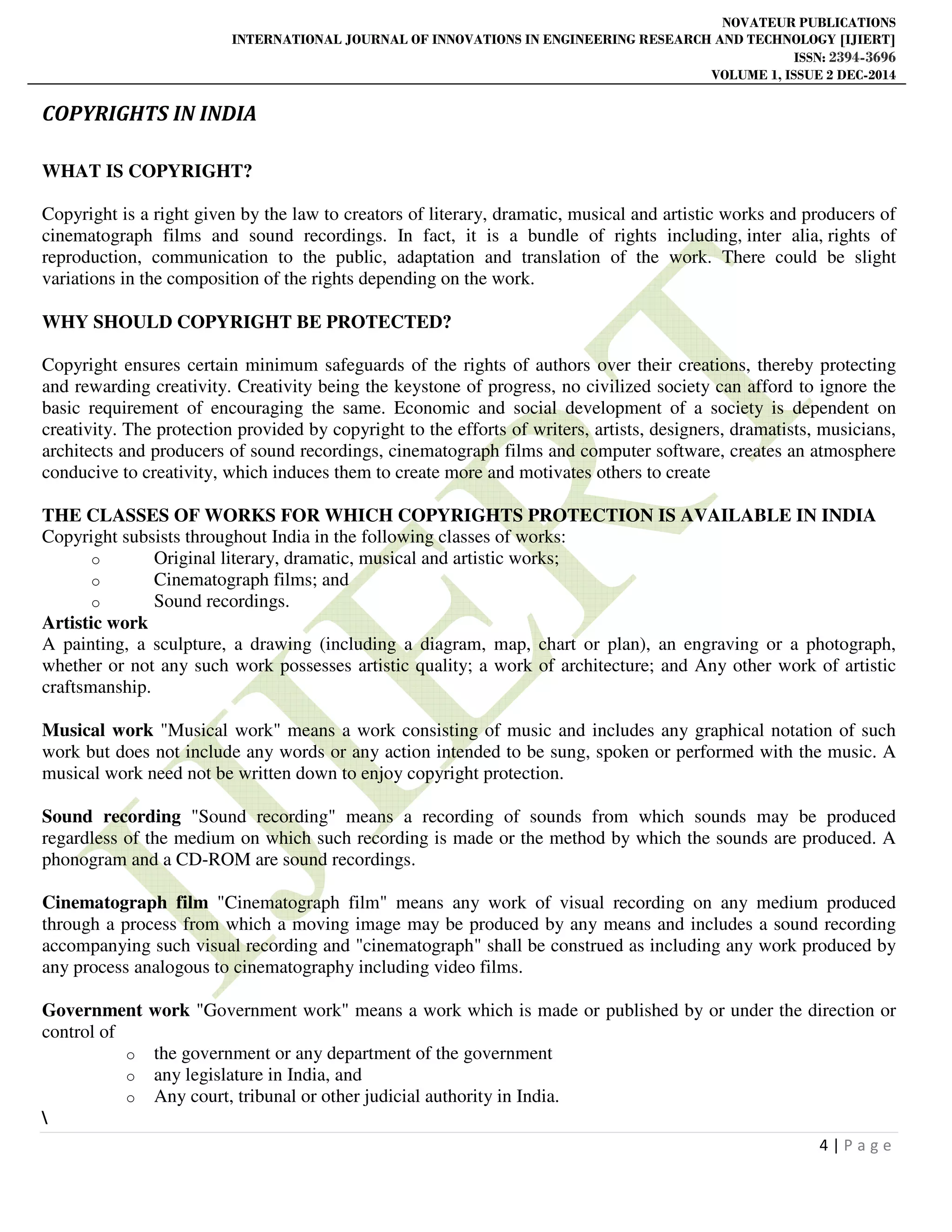 NOVATEUR PUBLICATIONS
INTERNATIONAL JOURNAL OF INNOVATIONS IN ENGINEERING RESEARCH AND TECHNOLOGY [IJIERT]
ISSN: 2394-3696
VOLUME 1, ISSUE 2 DEC-2014
4 | P a g e
COPYRIGHTS IN INDIA
WHAT IS COPYRIGHT?
Copyright is a right given by the law to creators of literary, dramatic, musical and artistic works and producers of
cinematograph films and sound recordings. In fact, it is a bundle of rights including, inter alia, rights of
reproduction, communication to the public, adaptation and translation of the work. There could be slight
variations in the composition of the rights depending on the work.
WHY SHOULD COPYRIGHT BE PROTECTED?
Copyright ensures certain minimum safeguards of the rights of authors over their creations, thereby protecting
and rewarding creativity. Creativity being the keystone of progress, no civilized society can afford to ignore the
basic requirement of encouraging the same. Economic and social development of a society is dependent on
creativity. The protection provided by copyright to the efforts of writers, artists, designers, dramatists, musicians,
architects and producers of sound recordings, cinematograph films and computer software, creates an atmosphere
conducive to creativity, which induces them to create more and motivates others to create
THE CLASSES OF WORKS FOR WHICH COPYRIGHTS PROTECTION IS AVAILABLE IN INDIA
Copyright subsists throughout India in the following classes of works:
o Original literary, dramatic, musical and artistic works;
o Cinematograph films; and
o Sound recordings.
Artistic work
A painting, a sculpture, a drawing (including a diagram, map, chart or plan), an engraving or a photograph,
whether or not any such work possesses artistic quality; a work of architecture; and Any other work of artistic
craftsmanship.
Musical work "Musical work" means a work consisting of music and includes any graphical notation of such
work but does not include any words or any action intended to be sung, spoken or performed with the music. A
musical work need not be written down to enjoy copyright protection.
Sound recording "Sound recording" means a recording of sounds from which sounds may be produced
regardless of the medium on which such recording is made or the method by which the sounds are produced. A
phonogram and a CD-ROM are sound recordings.
Cinematograph film "Cinematograph film" means any work of visual recording on any medium produced
through a process from which a moving image may be produced by any means and includes a sound recording
accompanying such visual recording and "cinematograph" shall be construed as including any work produced by
any process analogous to cinematography including video films.
Government work "Government work" means a work which is made or published by or under the direction or
control of
o the government or any department of the government
o any legislature in India, and
o Any court, tribunal or other judicial authority in India.

 