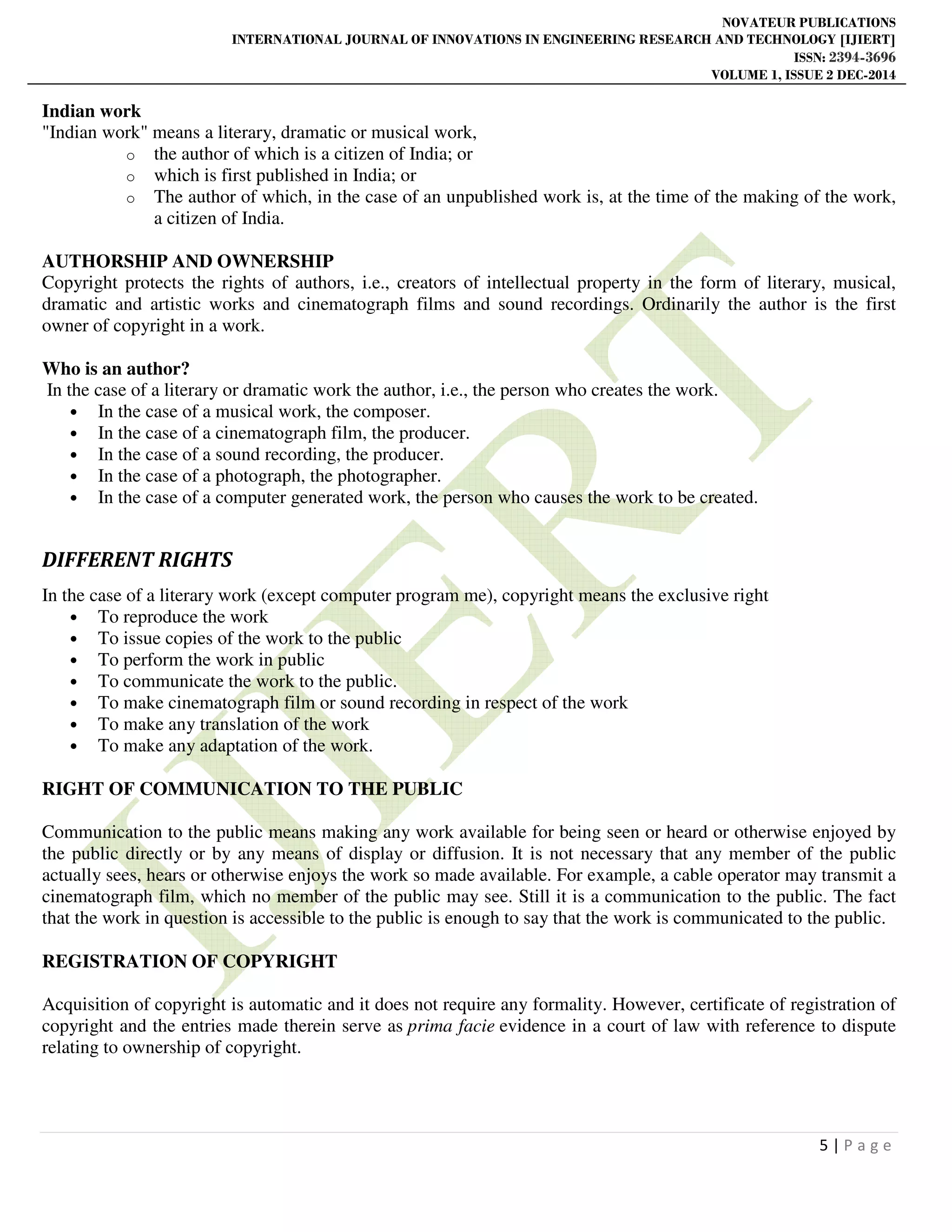 NOVATEUR PUBLICATIONS
INTERNATIONAL JOURNAL OF INNOVATIONS IN ENGINEERING RESEARCH AND TECHNOLOGY [IJIERT]
ISSN: 2394-3696
VOLUME 1, ISSUE 2 DEC-2014
5 | P a g e
Indian work
"Indian work" means a literary, dramatic or musical work,
o the author of which is a citizen of India; or
o which is first published in India; or
o The author of which, in the case of an unpublished work is, at the time of the making of the work,
a citizen of India.
AUTHORSHIP AND OWNERSHIP
Copyright protects the rights of authors, i.e., creators of intellectual property in the form of literary, musical,
dramatic and artistic works and cinematograph films and sound recordings. Ordinarily the author is the first
owner of copyright in a work.
Who is an author?
In the case of a literary or dramatic work the author, i.e., the person who creates the work.
• In the case of a musical work, the composer.
• In the case of a cinematograph film, the producer.
• In the case of a sound recording, the producer.
• In the case of a photograph, the photographer.
• In the case of a computer generated work, the person who causes the work to be created.
DIFFERENT RIGHTS
In the case of a literary work (except computer program me), copyright means the exclusive right
• To reproduce the work
• To issue copies of the work to the public
• To perform the work in public
• To communicate the work to the public.
• To make cinematograph film or sound recording in respect of the work
• To make any translation of the work
• To make any adaptation of the work.
RIGHT OF COMMUNICATION TO THE PUBLIC
Communication to the public means making any work available for being seen or heard or otherwise enjoyed by
the public directly or by any means of display or diffusion. It is not necessary that any member of the public
actually sees, hears or otherwise enjoys the work so made available. For example, a cable operator may transmit a
cinematograph film, which no member of the public may see. Still it is a communication to the public. The fact
that the work in question is accessible to the public is enough to say that the work is communicated to the public.
REGISTRATION OF COPYRIGHT
Acquisition of copyright is automatic and it does not require any formality. However, certificate of registration of
copyright and the entries made therein serve as prima facie evidence in a court of law with reference to dispute
relating to ownership of copyright.
 