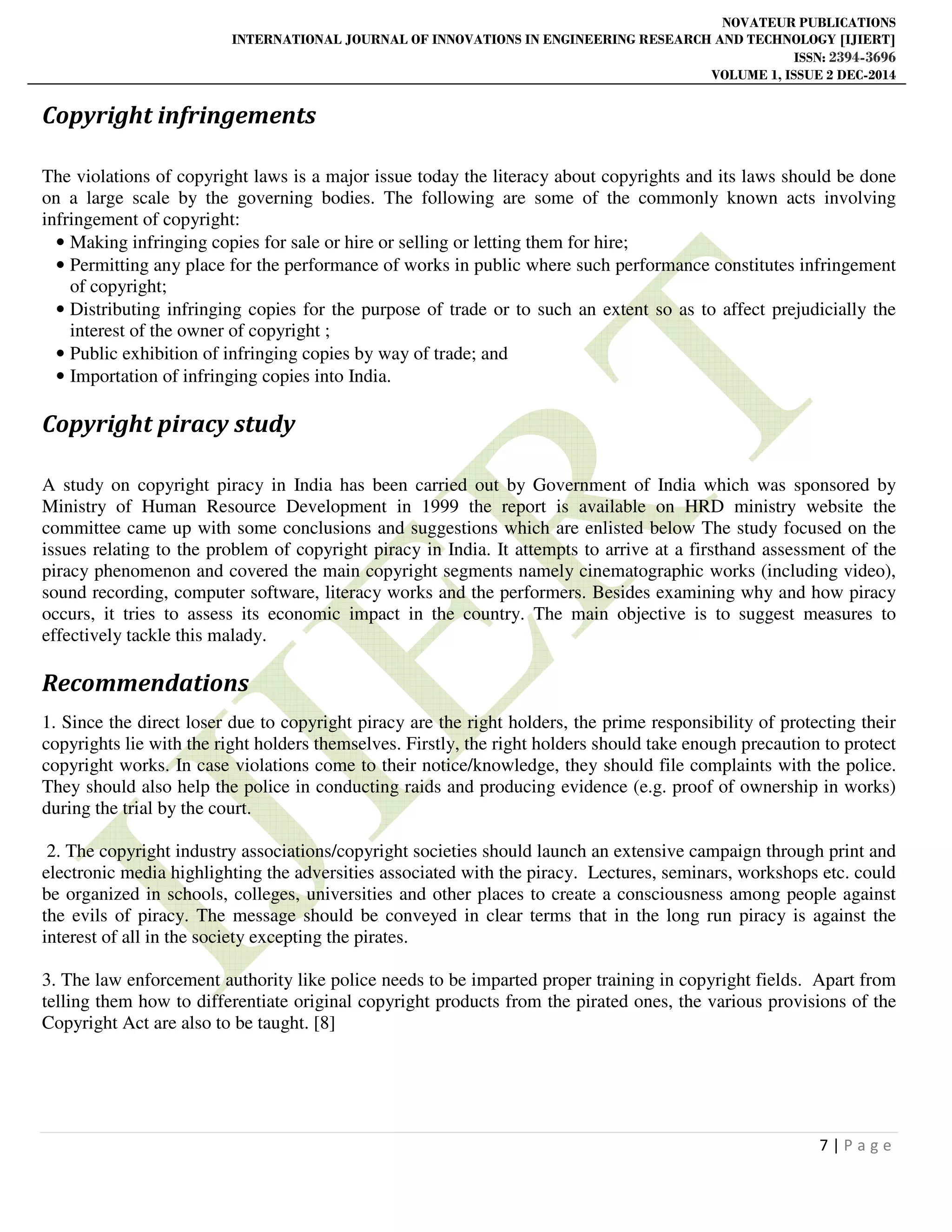 NOVATEUR PUBLICATIONS
INTERNATIONAL JOURNAL OF INNOVATIONS IN ENGINEERING RESEARCH AND TECHNOLOGY [IJIERT]
ISSN: 2394-3696
VOLUME 1, ISSUE 2 DEC-2014
7 | P a g e
Copyright infringements
The violations of copyright laws is a major issue today the literacy about copyrights and its laws should be done
on a large scale by the governing bodies. The following are some of the commonly known acts involving
infringement of copyright:
• Making infringing copies for sale or hire or selling or letting them for hire;
• Permitting any place for the performance of works in public where such performance constitutes infringement
of copyright;
• Distributing infringing copies for the purpose of trade or to such an extent so as to affect prejudicially the
interest of the owner of copyright ;
• Public exhibition of infringing copies by way of trade; and
• Importation of infringing copies into India.
Copyright piracy study
A study on copyright piracy in India has been carried out by Government of India which was sponsored by
Ministry of Human Resource Development in 1999 the report is available on HRD ministry website the
committee came up with some conclusions and suggestions which are enlisted below The study focused on the
issues relating to the problem of copyright piracy in India. It attempts to arrive at a firsthand assessment of the
piracy phenomenon and covered the main copyright segments namely cinematographic works (including video),
sound recording, computer software, literacy works and the performers. Besides examining why and how piracy
occurs, it tries to assess its economic impact in the country. The main objective is to suggest measures to
effectively tackle this malady.
Recommendations
1. Since the direct loser due to copyright piracy are the right holders, the prime responsibility of protecting their
copyrights lie with the right holders themselves. Firstly, the right holders should take enough precaution to protect
copyright works. In case violations come to their notice/knowledge, they should file complaints with the police.
They should also help the police in conducting raids and producing evidence (e.g. proof of ownership in works)
during the trial by the court.
2. The copyright industry associations/copyright societies should launch an extensive campaign through print and
electronic media highlighting the adversities associated with the piracy. Lectures, seminars, workshops etc. could
be organized in schools, colleges, universities and other places to create a consciousness among people against
the evils of piracy. The message should be conveyed in clear terms that in the long run piracy is against the
interest of all in the society excepting the pirates.
3. The law enforcement authority like police needs to be imparted proper training in copyright fields. Apart from
telling them how to differentiate original copyright products from the pirated ones, the various provisions of the
Copyright Act are also to be taught. [8]
 