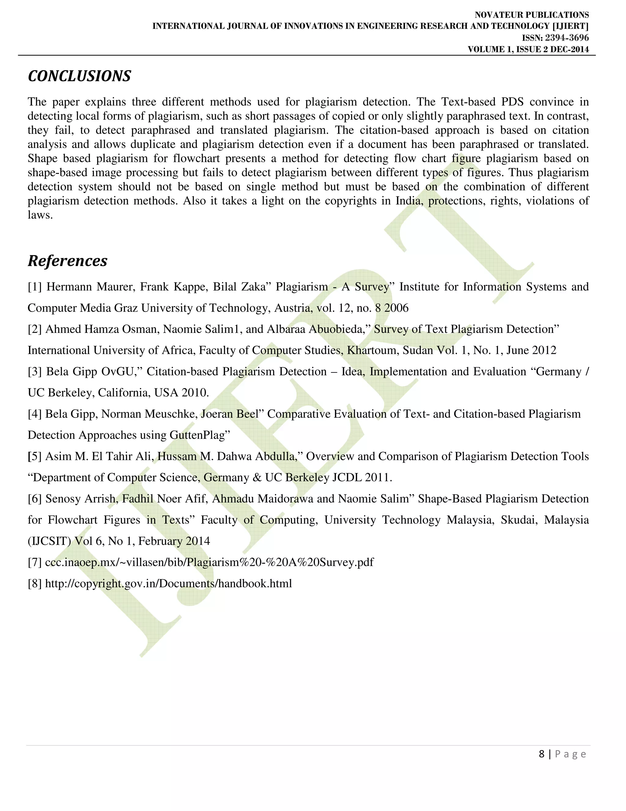 NOVATEUR PUBLICATIONS
INTERNATIONAL JOURNAL OF INNOVATIONS IN ENGINEERING RESEARCH AND TECHNOLOGY [IJIERT]
ISSN: 2394-3696
VOLUME 1, ISSUE 2 DEC-2014
8 | P a g e
CONCLUSIONS
The paper explains three different methods used for plagiarism detection. The Text-based PDS convince in
detecting local forms of plagiarism, such as short passages of copied or only slightly paraphrased text. In contrast,
they fail, to detect paraphrased and translated plagiarism. The citation-based approach is based on citation
analysis and allows duplicate and plagiarism detection even if a document has been paraphrased or translated.
Shape based plagiarism for flowchart presents a method for detecting flow chart figure plagiarism based on
shape-based image processing but fails to detect plagiarism between different types of figures. Thus plagiarism
detection system should not be based on single method but must be based on the combination of different
plagiarism detection methods. Also it takes a light on the copyrights in India, protections, rights, violations of
laws.
References
[1] Hermann Maurer, Frank Kappe, Bilal Zaka” Plagiarism - A Survey” Institute for Information Systems and
Computer Media Graz University of Technology, Austria, vol. 12, no. 8 2006
[2] Ahmed Hamza Osman, Naomie Salim1, and Albaraa Abuobieda,” Survey of Text Plagiarism Detection”
International University of Africa, Faculty of Computer Studies, Khartoum, Sudan Vol. 1, No. 1, June 2012
[3] Bela Gipp OvGU,” Citation-based Plagiarism Detection – Idea, Implementation and Evaluation “Germany /
UC Berkeley, California, USA 2010.
[4] Bela Gipp, Norman Meuschke, Joeran Beel” Comparative Evaluation of Text- and Citation-based Plagiarism
Detection Approaches using GuttenPlag”
[5] Asim M. El Tahir Ali, Hussam M. Dahwa Abdulla,” Overview and Comparison of Plagiarism Detection Tools
“Department of Computer Science, Germany & UC Berkeley JCDL 2011.
[6] Senosy Arrish, Fadhil Noer Afif, Ahmadu Maidorawa and Naomie Salim” Shape-Based Plagiarism Detection
for Flowchart Figures in Texts” Faculty of Computing, University Technology Malaysia, Skudai, Malaysia
(IJCSIT) Vol 6, No 1, February 2014
[7] ccc.inaoep.mx/~villasen/bib/Plagiarism%20-%20A%20Survey.pdf
[8] http://copyright.gov.in/Documents/handbook.html
 