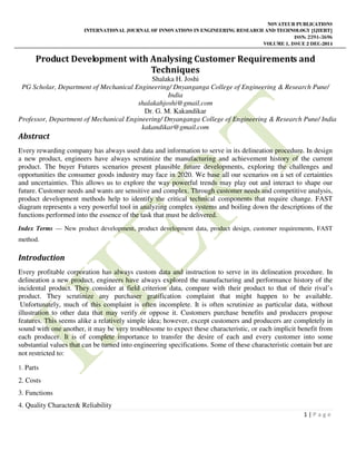 NOVATEUR PUBLICATIONS
INTERNATIONAL JOURNAL OF INNOVATIONS IN ENGINEERING RESEARCH AND TECHNOLOGY [IJIERT]
ISSN: 2394-3696
VOLUME 1, ISSUE 2 DEC-2014
1 | P a g e
Product Development with Analysing Customer Requirements and
Techniques
Shalaka H. Joshi
PG Scholar, Department of Mechanical Engineering/ Dnyanganga College of Engineering & Research Pune/
India
shalakahjoshi@gmail.com
Dr. G. M. Kakandikar
Professor, Department of Mechanical Engineering/ Dnyanganga College of Engineering & Research Pune/ India
kakandikar@gmail.com
Abstract
Every rewarding company has always used data and information to serve in its delineation procedure. In design
a new product, engineers have always scrutinize the manufacturing and achievement history of the current
product. The buyer Futures scenarios present plausible future developments, exploring the challenges and
opportunities the consumer goods industry may face in 2020. We base all our scenarios on a set of certainties
and uncertainties. This allows us to explore the way powerful trends may play out and interact to shape our
future. Customer needs and wants are sensitive and complex. Through customer needs and competitive analysis,
product development methods help to identify the critical technical components that require change. FAST
diagram represents a very powerful tool in analyzing complex systems and boiling down the descriptions of the
functions performed into the essence of the task that must be delivered.
Index Terms — New product development, product development data, product design, customer requirements, FAST
method.
Introduction
Every profitable corporation has always custom data and instruction to serve in its delineation procedure. In
delineation a new product, engineers have always explored the manufacturing and performance history of the
incidental product. They consider at field criterion data, compare with their product to that of their rival’s
product. They scrutinize any purchaser gratification complaint that might happen to be available.
Unfortunately, much of this complaint is often incomplete. It is often scrutinize as particular data, without
illustration to other data that may verify or oppose it. Customers purchase benefits and producers propose
features. This seems alike a relatively simple idea; however, except customers and producers are completely in
sound with one another, it may be very troublesome to expect these characteristic, or each implicit benefit from
each producer. It is of complete importance to transfer the desire of each and every customer into some
substantial values that can be turned into engineering specifications. Some of these characteristic contain but are
not restricted to:
1. Parts
2. Costs
3. Functions
4. Quality Character& Reliability
 