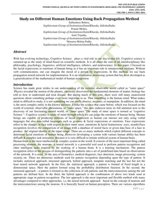 NOVATEUR PUBLICATIONS
INTERNATIONAL JOURNAL OF INNOVATIONS IN ENGINEERING RESEARCH AND TECHNOLOGY [IJIERT]
ISSN: 2394-3696
VOLUME 1, ISSUE 2 DEC-2014
1 | P a g e
Study on Different Human Emotions Using Back Propagation Method
Subhashree Behera,
Sophitorium Group of Institutions/Jatni/Khurda, Odisha/India
Pranati Mishra,
Sophitorium Group of Institutions/Jatni/Khurda, Odisha/India
Amit Tripathy,
Sophitorium Group of Institutions/Jatni/Khurda, Odisha/India
Himansu Mohan Padhy
Sophitorium Group of Institutions/Jatni/Khurda, Odisha/India
Abstract
With fast evolving technology, Cognitive Science plays a vital role in our day-to-day life. Cognitive science is
summed up as the study of mind based on scientific methods. It is all about the sum of all interdisciplinary like
philosophy, psychology, linguistics, artificial intelligence, robotics, and neuroscience. In this paper, I focused on
the facial expressions or emotions of human being as it has an important role in interpersonal relations. Without
verb communication, one can imagine the mood of a person by expressions. In this method, we use back
propagation neural network for implementation. It is an information processing system that has been developed as
a generalization of the mathematical model of human recognition.
Introduction
Science has made great strides in our understanding of the external observable world called as “outer space”
.Physics revealed the motion of the planets, chemistry discovered the fundamental elements of matter, biology has
told us how to understand and treat disease. But during much of this time, there were still many unanswered
questions about something perhaps even more important to us. That something is the human mind. What makes
mind so difficult to study, it is not something we can easily observe, measure, or manipulate. In addition, the mind
is the most complex entity in the known universe. Unlike the science that came before, which was focused on the
world of external, observable phenomena, or “outer space,” this new endeavor turns its full attention now to the
discovery of our fascinating mental world, or “inner space.”The study of inner space is termed as “cognitive
Science “. Cognitive science is study of mind through which we can judge the emotions of human being. Human
beings are capable of producing millions of facial expression as human can interact not only using verbal
languages but also non-verbal languages such as gestures & facial expressions or emotions. Face expressions
refers to the changes in face with respect to their inner sense ,intentions & facial feature(nose ,eyes, mouth).Face
recognition involves the comparison of an image with a database of stored faces or given data base of a face to
produce the original identity of the input image. There are so many methods which exploit different concepts to
determine facial emotions of human being .However developing a system with various human ability has been
difficult & complex task nowadays .Because it is very difficult to imitate artificial system of human brain. .
Human brain is the most intellectual & complex system in the world. It consists of the most important thing called
processing element, the neurons. A neural network is a powerful tool used to perform pattern recognition and
other intelligent tasks inspired by the working of a human brain. It is a learning mechanism. The pattern
recognition refers to the process of distinguishing the patterns into a set of predefined data based on observations
of the network. It is used in the area of biometrics, medical diagnosis, face detection, image processing, system
security etc .There are numerous methods used for pattern recognition depending upon the type of pattern. It
includes statistical approach, structural approach, hybrid approach, template matching and the last but not the
least neural network approach. In the first, the statistical approach, a pattern is formed of fixed length in a
dimensional space. Here the pattern formed using the probability distribution function. In the second, the
structural approach – a pattern is formed as the collection of sub patterns and the interconnections among the sub
patterns are defined here. In the third, the hybrid approach is the combination of above two kinds used at
appropriate stage in pattern recognition. The last approach is the most important and flexible method with many
advantages compared to other approaches. i.e, the neural network approach based on the concept of neurons and
the interconnections among the neurons. It is basically based on human perception. There are various algorithms
 