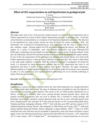 NOVATEUR PUBLICATIONS
INTERNATIONAL JOURNAL OF INNOVATIONS IN ENGINEERING RESEARCH AND TECHNOLOGY [IJIERT]
ISSN: 2394-3696
VOLUME 1, ISSUE 2 DEC-2014
1 | P a g e
Effect of CO2 sequestration on soil liquefaction in geological pits
T. Laxmi
Sophitorium Engineering College/ Bhubaneswar/Odisha/India
H. M. Padhy
Sophitorium Engineering College/Bhubaneswar/ Odisha/India
Pranati Mishra
Sophitorium Engineering College/Bhubaneswar/Odisha/ India
Rohit Singh
University of Massachusetts Lowell/ USA
Abstract
This paper deals with review of the previous related research on evaluation of soil liquefaction due to
Carbon sequestration by various Carbon Capture Sequestration processes in geological pits. It provides
critical literature recommendations on evaluation of soil liquefaction potential assessment. The detection
of soil liquefaction by using seismic records has been developed by various researchers. With this
information, the evaluation of soil liquefaction are well understood and this lead to a more precise
and confident output. Gaining support for CCS will require engaging the interest and building the
support of a variety of stakeholders, each with different perspectives and goals. Although, CCS
builds upon a technology base developed over more than half a century by the oil and gas industry. In the
past, the industrially released CO2 had been introduced to ocean which was harming the aquatic animals.
In view of this, the sequestration of CO2 into ocean was internationally banned. Hence, now much of the
Carbon sequestration process is done by various industries in geological pits. This creates a major threat
to the earth quake problems worldwide. With the enhanced frequency of earthquakes all around the
world, it is presumed by many environment scientists that the CO2 sequestration pits leads to soil
liquefaction and hence it results in more frequent earth quakes. Therefore, this paper summarises,
different methods to evaluate liquefaction potential of soil by using studies from seismic waves generated
in earth, it is also propose it is also explains different methodology for an eco friendly technology to
reduce CO2 from environment.
Keywords: Soil liquefaction, CO2 Sequestration, Geological pits, CCS
Introduction
Liquefaction is a process by which sediments below the water table temporarily lose strength and behave
as a viscous liquid rather than a solid. The types of sediments most susceptible are clay-free deposits of
sand and silts; occasionally, gravel liquefies. The actions in the soil which produce liquefaction are as
follows: seismic waves primarily shear waves, passing through saturated granular layers, distort the
granular structure. Liquefaction does not occur at random, but is restricted to certain geologic and
hydrologic environments, primarily recently deposited sands and silts in areas with high ground water
levels. Liquefaction of soils with upto 70 % fines and clay fraction of 10% occurred during Mino-Owar,
Tohankai and Fukui earthquakes (Kishida, 1970) [1]
. Soils with fines up to 90% and clay content of 18 %
exhibited liquefaction during Tokachi –Oki earthquake of 1968 (Tohno and Yasuda, 1981) [2]
. Gold mine
tailings liquefied during the Oshima- Kinkai earthquake in Japan (Ishihara, 1985) [3]
. Seed et al (1983)
found that some soils with fines may be susceptible to liquefaction. Such soils (based on Chinese criteria)
appear to have the following characteristics; percent finer than 0.005 mm (5 microns) <15%, liquid limit
<35 %, water content >90 % of liquid limit [4]
. Soil liquefaction is a natural hazard that we can never
 