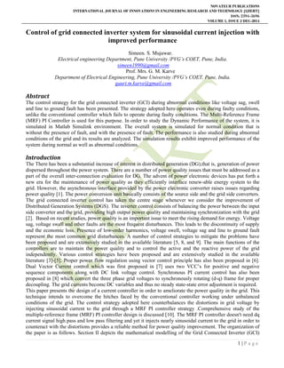 NOVATEUR PUBLICATIONS
INTERNATIONAL JOURNAL OF INNOVATIONS IN ENGINEERING RESEARCH AND TECHNOLOGY [IJIERT]
ISSN: 2394-3696
VOLUME 1, ISSUE 2 DEC-2014
1 | P a g e
Control of grid connected inverter system for sinusoidal current injection with
improved performance
Simeen. S. Mujawar.
Electrical engineering Department, Pune University /PVG’s COET, Pune, India.
simeen1990@gmail.com
Prof. Mrs. G. M. Karve
Department of Electrical Engineering, Pune University /PVG’s COET, Pune, India.
gauri.m.karve@gmail.com
Abstract
The control strategy for the grid connected inverter (GCI) during abnormal conditions like voltage sag, swell
and line to ground fault has been presented. The strategy adopted here operates even during faulty conditions,
unlike the conventional controller which fails to operate during faulty conditions. The Multi-Reference Frame
(MRF) PI Controller is used for this purpose. In order to study the Dynamic Performance of the system, it is
simulated in Matlab Simulink environment. The overall system is simulated for normal condition that is
without the presence of fault, and with the presence of fault. The performance is also studied during abnormal
conditions of the grid and its results are analyzed. The simulation results exhibit improved performance of the
system during normal as well as abnormal conditions.
Introduction
The There has been a substantial increase of interest in distributed generation (DG),that is, generation of power
dispersed throughout the power system. There are a number of power quality issues that must be addressed as a
part of the overall inter-connection evaluation for DG. The advent of power electronic devices has put forth a
new era for the maintenance of power quality as they efficiently interface renew-able energy system to the
grid. However, the asynchronous interface provided by the power electronic converter raises issues regarding
power quality [1]. The power conversion unit basically consists of the source side and the grid side converters.
The grid connected inverter control has taken the centre stage whenever we consider the improvement of
Distributed Generation Systems (DGS). The inverter control consists of balancing the power between the input
side converter and the grid, providing high output power quality and maintaining synchronization with the grid
[2]. Based on recent studies, power quality is an important issue to meet the rising demand for energy. Voltage
sag, voltage swell and other faults are the most frequent disturbances. This leads to the discontinuity of supply
and the economic loss. Presence of low-order harmonics, voltage swell, voltage sag and line to ground fault
represent the most common grid disturbances. A number of control strategies to mitigate the problems have
been proposed and are extensively studied in the available literature [5, 8, and 9]. The main functions of the
controllers are to maintain the power quality and to control the active and the reactive power of the grid
independently. Various control strategies have been proposed and are extensively studied in the available
literature [3]-[5]. Proper power flow regulation using vector control principle has also been proposed in [6].
Dual Vector Current control which was first proposed in [7] uses two VCC’s for positive and negative
sequence components along with DC link voltage control. Synchronous PI current control has also been
proposed in [8] which convert the three phase grid voltages to synchronously rotating (d-q) frame for proper
decoupling. The grid currents become DC variables and thus no steady state-state error adjustment is required.
This paper presents the design of a current controller in order to ameliorate the power quality in the grid. This
technique intends to overcome the hitches faced by the conventional controller working under unbalanced
conditions of the grid. The control strategy adopted here counterbalances the distortions in grid voltage by
injecting sinusoidal current to the grid through a MRF PI controller strategy .Comprehensive study of the
multiple-reference frame (MRF) PI controller design is discussed [10]. The MRF PI controller doesn't need dq
current signal high pass and low pass filtering and yet it injects nearly sinusoidal current to the grid in order to
counteract with the distortions provides a reliable method for power quality improvement. The organization of
the paper is as follows. Section II depicts the mathematical modelling of the Grid Connected Inverter (GCI)
 