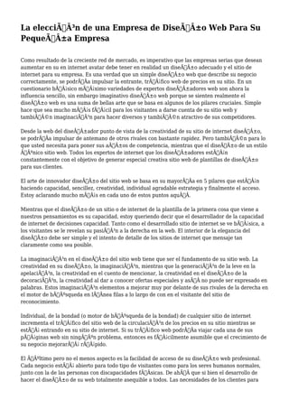 La elecciÃƒÂ³n de una Empresa de DiseÃƒÂ±o Web Para Su
PequeÃƒÂ±a Empresa
Como resultado de la creciente red de mercado, es imperativo que las empresas serias que desean
aumentar en su en internet avatar debe tener en realidad un diseÃƒÂ±o adecuado y el sitio de
internet para su empresa. Es una verdad que un simple diseÃƒÂ±o web que describe su negocio
correctamente, se podrÃƒÂa impulsar la entrante, trÃƒÂ¡fico web de precios en su sitio. En un
cuestionario bÃƒÂ¡sico mÃƒÂ¡ximo variedades de expertos diseÃƒÂ±adores web son ahora la
influencia sencillo, sin embargo imaginativo diseÃƒÂ±o web porque se sienten realmente el
diseÃƒÂ±o web es una suma de bellas arte que se basa en algunos de los pilares cruciales. Simple
hace que sea mucho mÃƒÂ¡s fÃƒÂ¡cil para los visitantes a darse cuenta de su sitio web y
tambiÃƒÂ©n imaginaciÃƒÂ³n para hacer diversos y tambiÃƒÂ©n atractivo de sus competidores.
Desde la web del diseÃƒÂ±ador punto de vista de la creatividad de su sitio de internet diseÃƒÂ±o,
se podrÃƒÂa impulsar de antemano de otros rivales con bastante rapidez. Pero tambiÃƒÂ©n para lo
que usted necesita para poner sus aÃƒÂ±os de competencia, mientras que el diseÃƒÂ±o de un estilo
ÃƒÂºnico sitio web. Todos los expertos de internet que los diseÃƒÂ±adores estÃƒÂ¡n
constantemente con el objetivo de generar especial creativa sitio web de plantillas de diseÃƒÂ±o
para sus clientes.
El arte de innovador diseÃƒÂ±o del sitio web se basa en su mayorÃƒÂa en 5 pilares que estÃƒÂ¡n
haciendo capacidad, sencillez, creatividad, individual agradable estrategia y finalmente el acceso.
Estoy aclarando mucho mÃƒÂ¡s en cada uno de estos puntos aquÃƒÂ.
Mientras que el diseÃƒÂ±o de un sitio o de internet de la plantilla de la primera cosa que viene a
nuestros pensamientos es su capacidad, estoy queriendo decir que el desarrollador de la capacidad
de internet de decisiones capacidad. Tanto como el desarrollado sitio de internet se ve bÃƒÂ¡sica, a
los visitantes se le revelan su pasiÃƒÂ³n a la derecha en la web. El interior de la elegancia del
diseÃƒÂ±o debe ser simple y el intento de detalle de los sitios de internet que mensaje tan
claramente como sea posible.
La imaginaciÃƒÂ³n en el diseÃƒÂ±o del sitio web tiene que ser el fundamento de su sitio web. La
creatividad en su diseÃƒÂ±o, la imaginaciÃƒÂ³n, mientras que la generaciÃƒÂ³n de la leve en la
apelaciÃƒÂ³n, la creatividad en el cuento de mencionar, la creatividad en el diseÃƒÂ±o de la
decoraciÃƒÂ³n, la creatividad al dar a conocer ofertas especiales y asÃƒÂ no puede ser expresado en
palabras. Estos imaginaciÃƒÂ³n elementos a mejorar muy por delante de sus rivales de la derecha en
el motor de bÃƒÂºsqueda en lÃƒÂnea filas a lo largo de con en el visitante del sitio de
reconocimiento.
Individual, de la bondad (o motor de bÃƒÂºsqueda de la bondad) de cualquier sitio de internet
incrementa el trÃƒÂ¡fico del sitio web de la circulaciÃƒÂ³n de los precios en su sitio mientras se
estÃƒÂ¡ entrando en su sitio de internet. Si su trÃƒÂ¡fico web podrÃƒÂa viajar cada una de sus
pÃƒÂ¡ginas web sin ningÃƒÂºn problema, entonces es fÃƒÂ¡cilmente asumible que el crecimiento de
su negocio mejorarÃƒÂ¡ rÃƒÂ¡pido.
El ÃƒÂºltimo pero no el menos aspecto es la facilidad de acceso de su diseÃƒÂ±o web profesional.
Cada negocio estÃƒÂ¡ abierto para todo tipo de visitantes como para los seres humanos normales,
junto con la de las personas con discapacidades fÃƒÂsicas. De ahÃƒÂ que si bien el desarrollo de
hacer el diseÃƒÂ±o de su web totalmente asequible a todos. Las necesidades de los clientes para
 