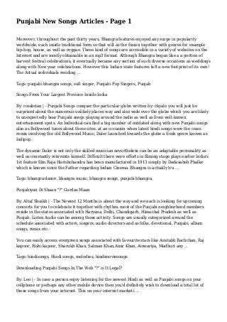 Punjabi New Songs Articles - Page 1
Moreover, throughout the past thirty years, Bhangra features enjoyed any surge in popularity
worldwide, each inside traditional form so that will as the fusion together with genres for example
hip-hop, house, as well as reggae. These kind of songs are accessible in a variety of websites on the
Internet and are mostly obtainable in an mp3 format. Although Bhangra began like a a portion of
harvest festival celebrations, it eventually became any section of such diverse occasions as weddings
along with New year celebrations. However this Indian state features left a new footprint of its own!
The Actual individuals residing ...
Tags: punjabi bhangra songs, sufi singer, Punjabi Pop Singers, Punjab
Songs From Your Largest Province Inside India
By: rossbrian | - Punjabi Songs conquer the particular globe written by: ckyalo you will just be
surprised about the numerous unlikely places way and also wide over the globe which you are likely
to unexpectedly hear Punjabi songs playing around the radio as well as from well-known
entertainment spots. An Individual can find a big number of outdated along with new Punjabi songs
also as Bollywood tunes about these sites. at an occasion when latest hindi songs were the crass
remix involving the old Bollywood Music, Daler launched towards the globe a fresh genre known as
Indipop.
The dynamic Daler is not only the skilled musician nevertheless can be an adaptable personality as
well as constantly reinvents himself. Difficult there were efforts in filming stage plays earlier India's
1st feature film Raja Harishchandra has been manufactured in 1913 simply by Dadasaheb Phalke
which is known since the Father regarding Indian Cinema. Bhangra is actually tru ...
Tags: bhangra dance, bhangra music, bhangra songs, punjabi bhangra,
Punjabiyan Di Shaan "?" Gurdas Maan
By: Altaf Shaikh | - The Newest 12 Months is about the way and we each is looking for upcoming
concerts for you to celebrate it together with rhythm. most of the Punjabi neighborhood members
reside in the states associated with Haryana, Delhi, Chandigarh, Himachal Pradesh as well as
Punjab. Listen Audio can be among these activity. Songs are usually categorized around the
schedule associated with actors, singers, audio directors and as folks, devotional, Punjabi, album
songs, remix etc.
You can easily access evergreen songs associated with favourite stars like Amitabh Bachchan, Raj
kapoor, Rishi kapoor, Sharukh Khan, Salman Khan,Amir Khan, Aiswariya, Madhuri any ...
Tags: hindisongs, Hindi songs, melodies, hindimoviesongs
Downloading Punjabi Songs In The Web "?" is It Legal?
By: Leo | - In case a person enjoy listening for the newest Hindi as well as Punjabi songs on your
cellphone or perhaps any other mobile device then you'd definitely wish to download a total lot of
these songs from your internet. This on your internet marketi ...
 