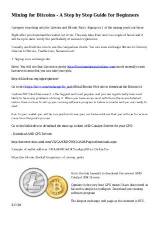 Mining for Bitcoins - A Step by Step Guide for Beginners
I propose searching only for Litecoin and Bitcoin Facts. Signup on 1 of the mining pools out there
Right after you download the wallet, let it run. This may take from one to a couple of hours and it
will be up to date. Verify the profitability of several cryptocoins
I usually use Dustcoin.com to see the comparison charts. You can even exchange Bitcoin to Litecoin,
Litecoin to Bitcoin, Feathercoin, Namecoin etc.
1. Signup on a exchange site
three. You will see that Litecoin is pretty http://litecoinminingcalculator.com/ much normally extra
lucrative to mine but you can take your pick.
http://ck.kolivas.org/apps/cgminer/
Go to the https://btc-e.com/exchange/ltc_usd official Bitcoin Web-site to download the Bitcoin-Qt
I advise BTC Guild because it`s the biggest and most popular and you are significantly less most
likely to have any problems utilizing it. When you have an account with them there are detailed
instructions on how to set up your mining software program in below a minute and you are ready to
start.
five. In your wallet you will be in a position to see your exclusive address that you will use to receive
coins from the pools you use.
Go to the link below to download the most up-to-date AMD Catalyst Drivers for your GPU:
. Download AMD GPU Drivers
http://internet sites.amd.com/US/GAME/DOWNLOADS/Pages/downloads.aspx
Example of wallet address: 1KtAs4HBFzkdHC2ou4gxyGHwcL7aKzwTve
https://en.bitcoin.it/wiki/Comparison_of_mining_pools
Go to the link beneath to download the newest AMD
Catalyst SDK Drivers:
Cgminer is the very best GPU miner I have discovered so
far and is simple to configure. Download your mining
software program
The largest exchange web page at the moment is BTC-
E.COM
 