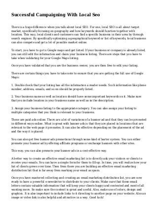 Successful Campaigning With Local Seo
There is a huge difference when you talk about local SEO. For one, local SEO is all about target
market, specifically focusing on geography and how keywords should function together with
location. This way, local clients and customers can find a specific business in their area by through
search engines. By specifically optimizing a geographical keyword or list of keywords, local business
can also compete and get a lot of possible market online.
To start, you have to go to Google maps and get listed. If your business or company is already listed,
you can still edit the information and claim your business listing. There are steps that you have to
take when validating for your Google Maps listing.
Once you have validated that you are the business owner, you are then free to edit your listing.
There are certain things you have to take note to ensure that you are getting the full use of Google
Maps:
1. Double check that your listing has all the information a reader needs. Such information like phone
number, address, emails, and so on should be properly listed.
2. Your business name as well as location should have some important keywords on it. Make sure
that you include location in your business name as well as in the description.
3. Assign your business listing to the appropriate category. You can also assign your listing to
multiple categories that you think is relevant to your business.
These are paid ads online. There are a lot of variations of a banner ad and that they can be promoted
in different ways online. What is great with banner ads is that they are placed in locations that are
relevant to the web page it promotes. It can also be effective depending on the placement of the ad
and the way it is placed.
You can also get free banner ads promotions through some kind of barter system. You can either
promote your banner ad by offering affiliate programs or exchange banners with other sites.
This way, you can also promote your banner ads in a cost-effective way.
A better way to create an effective email marketing list is to directly ask your visitors or clients to
receive your emails. You can have a simple form for them to fill-up. In time, you will realize how your
list of clients grows over time. Then from there you are building an effective email marketing
distribution list that is far away from marking your email as spam.
Once you have mastered collecting and creating an email marketing distribution list, you are now
ready to have a powerful e-newsletter to distribute to your clients. Make sure that these email
letters contain valuable information that will keep your clients happy and contented and most of all
wanting more. So make sure the content is great and useful. Also, make use of colors, design and
graphics. It is also important to include links to it directing to another page on your website. Also an
image or video link is also helpful and attractive in a way. Good luck!
 