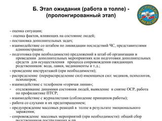 Б. Этап ожидания (работа в толпе) -
(пролонгированный этап)
- оценка ситуации;
- оценка фактов, влияющих на состояние людей;
- постановка дополнительных задач;
- взаимодействие со штабом по ликвидации последствий ЧС, представителями
администрации;
- подготовка (при необходимости) предложений в штаб об организации и
проведении дополнительных мероприятиях или подготовки дополнительных
средств для осуществления процесса сопровождения ожидающих
родственников: вода, лавки, медикаменты и т.д.;
- проведение инструктажей (при необходимости);
- распределение (перераспределение сил) имеющихся сил: медиков, психологов,
психиатров;
- взаимодействие с телефоном «горячая линия»;
- отслеживание динамики состояния людей, выявление и снятие ОСР, работа
по профилактике ПТСР;
- взаимодействие с журналистами (соблюдение принципов работы);
- работа со слухами и их предотвращением;
- предупреждение массовых реакций в толпе в результате эмоционального
заражения;
- сопровождение массовых мероприятий (при необходимости): общий сбор
 