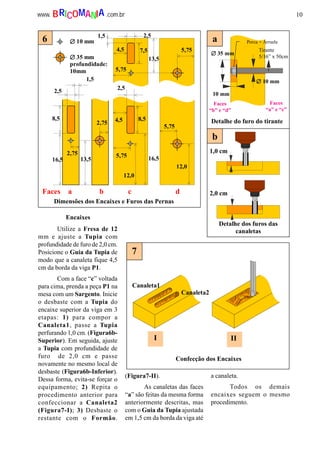 10www. .com.brBRICOMANIA
Detalhe dos furos das
canaletas
b
Encaixes
1,5
7,5
1,5 2,5
4,5
13,5
5,75
13,5
8,5
16,5
5,75
2,75
2,75
8,5
16,5
12,0
4,5
5,75
5,75
12,0
∅∅∅∅ 10 mm
∅∅∅∅ 35 mm
profundidade:
10mm
2,5
2,5
Faces a b c d
6
Dimensões dos Encaixes e Furos das Pernas
7
Canaleta1
Canaleta2
I II
Confecção dos Encaixes
1,0 cm
2,0 cm
∅∅∅∅ 35 mm
∅∅∅∅ 10 mm
10 mm
Porca + Arruela
Detalhe do furo do tirante
a
Tirante
5/16” x 50cm
Faces
“b” e “d”
Faces
“a” e “c”
Utilize a Fresa de 12
mm e ajuste a Tupia com
profundidade de furo de 2,0 cm.
Posicione o Guia da Tupia de
modo que a canaleta fique 4,5
cm da borda da viga P1.
Com a face “c” voltada
para cima, prenda a peça P1 na
mesa com um Sargento. Inicie
o desbaste com a Tupia do
encaixe superior da viga em 3
etapas: 1) para compor a
Canaleta1, passe a Tupia
perfurando 1,0 cm. (Figura6b-
Superior). Em seguida, ajuste
a Tupia com profundidade de
furo de 2,0 cm e passe
novamente no mesmo local de
desbaste (Figura6b-Inferior).
Dessa forma, evita-se forçar o
equipamento; 2) Repita o
procedimento anterior para
confeccionar a Canaleta2
(Figura7-I); 3) Desbaste o
restante com o Formão.
(Figura7-II).
As canaletas das faces
“a” são feitas da mesma forma
anteriormente descritas, mas
com o Guia da Tupia ajustada
em 1,5 cm da borda da viga até
a canaleta.
Todos os demais
encaixes seguem o mesmo
procedimento.
 