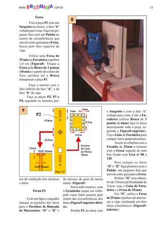 11www. .com.brBRICOMANIA
Furos
Fixe a peça P1 com um
Sargento na mesa e a face “d”
voltada para cima. Faça um pe-
queno furo com um Pulsão no
centro da circunferência que
servirá como guia para a Fresa.
Inicie pelo furo superior da
viga.
Utilize uma Fresa de
35 mm na Furadeira e perfure
1,0 cm (Figura8). Troque a
Fresa pela Broca de 3 pontas
(10 mm) e a partir do centro do
furo, perfure até a Broca
transpassar a peça P1.
Faça o mesmo com o
furo inferior da face “d”, e da
face “b” da viga.
Faça as peças P2, P3 e
P4, seguindo os mesmos pas-
sos de confecção dos encaixes
e furos.
Perna P2
Com um lápis e esquadro
marque as posições dos furos
para o Parafuso de Bancada
de Marceneiro: “f1” e “f2” e
do encaixe do guia da morsa
maior. (Figura9).
Inicie pelo encaixe: com
o Graminho risque um retân-
gulo cujos lados passem pelo
centro das circunferências dos
furos (Figura9-superior-direi-
ta).
Prenda P2 na mesa com
o Sargento e com a face “c”
voltada para cima. Com a Fu-
radeira (utilize Broca de 3
pontas de 6mm) faça os furos
atravessando toda a peça, se-
guindo a Figura9-superior).
Use o Guia de Furadeira para
compor furos perpendiculares.
Acerte as rebarbas com o
Formão de 25mm e termine
com a Grosa seguido de uma
boa lixada com Lixa no
80 e
120.
Para compor os furos
“f1”e “f2” faça primeiro com o
Pulsão um pequeno furo que
servirá como guia para a Fresa.
Perfure “f2” com diâme-
tro de 35mm e profundidade de
2,6cm. (use o Guia de Fura-
deira e a Fresa de 35mm).
Em “f1”, utilize a Fresa
de 25 mm e perfure até atraves-
sar a viga, resultando em dois
furos concêntricos (Figura9-
inferior).
8
P2
Face “c”
5,5cm
4,5cm
3mm
3mm
f2(∅∅∅∅ 35mm)
f1(∅∅∅∅ 25mm)
2,6cm
25,0cm
24,5cm
Encaixe
do Guia
da Morsa
Maior
9
 
