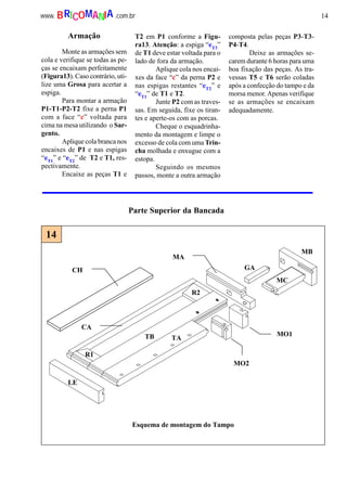 14www. .com.brBRICOMANIA
Parte Superior da Bancada
CA
TB TA
R2
R1
LE
MB
MC
MA
MO2
GA
MO1
CH
Esquema de montagem do Tampo
14
Armação
Monte as armações sem
cola e verifique se todas as pe-
ças se encaixam perfeitamente
(Figura13). Caso contrário, uti-
lize uma Grosa para acertar a
espiga.
Para montar a armação
P1-T1-P2-T2 fixe a perna P1
com a face “c” voltada para
cima na mesa utilizando o Sar-
gento.
Aplique cola branca nos
encaixes de P1 e nas espigas
“eT1
” e “eT2
” de T2 e T1, res-
pectivamente.
Encaixe as peças T1 e
T2 em P1 conforme a Figu-
ra13. Atenção: a espiga “eT3
”
de T1 deve estar voltada para o
lado de fora da armação.
Aplique cola nos encai-
xes da face “c” da perna P2 e
nas espigas restantes “eT2
” e
“eT1
” de T1 e T2.
Junte P2 com as traves-
sas. Em seguida, fixe os tiran-
tes e aperte-os com as porcas.
Cheque o esquadrinha-
mento da montagem e limpe o
excesso de cola com uma Trin-
cha molhada e enxugue com a
estopa.
Seguindo os mesmos
passos, monte a outra armação
composta pelas peças P3-T3-
P4-T4.
Deixe as armações se-
carem durante 6 horas para uma
boa fixação das peças. As tra-
vessas T5 e T6 serão coladas
após a confecção do tampo e da
morsa menor. Apenas verifique
se as armações se encaixam
adequadamente.
 