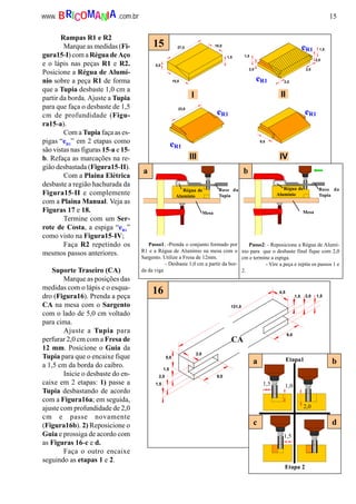 15www. .com.brBRICOMANIA
2,0
1,5
2,0
2,02,0
1,5
10,0
5,0
15,0
1,5
27,0
I II
III IV
eR1
eR1
eR1
eR1 eR1
23,0
9,0
15
4,5
1,5 2,0 1,5
9,0
9,0
5,0
1,5
2,0
1,5
131,0
2,0
CA
16
Etapa1
1,5 1,0
2,0
1,5
Etapa 2
a b
c d
a b
Passo1: -Prenda o conjunto formado por
R1 e a Régua de Alumínio na mesa com o
Sargento. Utilize a Fresa de 12mm.
- Desbaste 1,0 cm a partir da bor-
da da viga
Passo2: - Reposicione a Régua de Alumí-
nio para que o desbaste final fique com 2,0
cm e termine a espiga.
- Vire a peça e repita os passos 1 e
2.
Régua de
Alumínio
Régua de
Alumínio
Base da
Tupia
Base da
Tupia
Mesa Mesa
Rampas R1 e R2
Marque as medidas (Fi-
gura15-I) com a Régua de Aço
e o lápis nas peças R1 e R2.
Posicione a Régua de Alumí-
nio sobre a peça R1 de forma
que a Tupia desbaste 1,0 cm a
partir da borda. Ajuste a Tupia
para que faça o desbaste de 1,5
cm de profundidade (Figu-
ra15-a).
Com a Tupia faça as es-
pigas “eR1
” em 2 etapas como
são vistas nas figuras 15-a e 15-
b. Refaça as marcações na re-
gião desbastada (Figura15-II).
Com a Plaina Elétrica
desbaste a região hachurada da
Figura15-II e complemente
com a Plaina Manual. Veja as
Figuras 17 e 18.
Termine com um Ser-
rote de Costa, a espiga “eR1
”
como visto na Figura15-IV;
Faça R2 repetindo os
mesmos passos anteriores.
Suporte Traseiro (CA)
Marque as posições das
medidas com o lápis e o esqua-
dro (Figura16). Prenda a peça
CA na mesa com o Sargento
com o lado de 5,0 cm voltado
para cima.
Ajuste a Tupia para
perfurar 2,0 cm com a Fresa de
12 mm. Posicione o Guia da
Tupia para que o encaixe fique
a 1,5 cm da borda do caibro.
Inicie o desbaste do en-
caixe em 2 etapas: 1) passe a
Tupia desbastando de acordo
com a Figura16a; em seguida,
ajuste com profundidade de 2,0
cm e passe novamente
(Figura16b). 2) Reposicione o
Guia e prossiga de acordo com
as Figuras 16-c e d.
Faça o outro encaixe
seguindo as etapas 1 e 2.
 