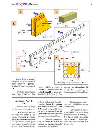 19www. .com.brBRICOMANIA
15,0
2,0
2,5
2,5
5,0
eTA2
eTA1
1,5
2,0
1,5
2,5
3,0
Encaixe dos
pinos
I
TA
15,0
3,0
eTA2
eTA1
2,5
10,0
2,5
Pino
3 mm
3 mm
2,5cm
2,5 cm
Linhas de
corte para o
Serrote
Linha de des-
baste para o For-
mão
Área a ser
desbastada
Confecção dos Encaixes dos Pinos
22
a b
c
Com o lápis e o esquadro,
marque as posições de corte da
área a ser retirada (Figura22 e
detalhe I) e dos encaixes de
TA.
Desbaste a área hachu-
rada (Figura22-a) em duas
etapas: 1) Serre com o
Serrote de Costa nas linhas de
corte (Figura22-a) com pro-
fundidade de 2,0 cm; 2) Em
seguida, com o Formão de 25
mm, finalize a espiga “eTA1
“ na
linha de desbaste (Figura22-a).
Encaixes dos Pinos de
TA
Confeccione os encai-
xes dos pinos em dois passos:
1) Marque as posições
dos furos com o lápis e o es-
quadro (Figura22-c). Risque
com o Graminho um quadra-
do cujos lados passem pelos
centros das circunferências.
Servirá como orientação para
os furos. Utilizando a Furadei-
ra com a Broca de 3 pontas
de 6 mm e auxiliado pelo Guia
de Furadeira, faça os 12 furos
na peça, atravessando-a. O
Guia de Furadeira permitirá
furos perpendiculares à base.
2) Finalize o encaixe
com o Formão de 25 mm de
maneira que fique configurado
na forma de um quadrado.
Repita os passos anteri-
ores para confeccionar os ou-
tros encaixes.
Confeccione os pinos.
Primeiro faça o corte com 1mm
além das medidas da Figura22-
b e depois retire a diferença
com a Plaina. E finalmente,
lixe o pino com a Lixa no 80 e
depois 120.
 