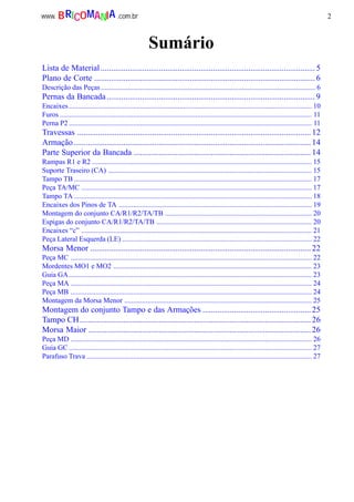 2www. .com.brBRICOMANIA
Sumário
Lista de Material....................................................................................................... 5
Plano de Corte .......................................................................................................... 6
Descrição das Peças........................................................................................................................ 6
Pernas da Bancada.................................................................................................... 9
Encaixes........................................................................................................................................ 10
Furos ............................................................................................................................................. 11
Perna P2 ........................................................................................................................................ 11
Travessas ................................................................................................................12
Armação..................................................................................................................14
Parte Superior da Bancada ..................................................................................... 14
Rampas R1 e R2 ........................................................................................................................... 15
Suporte Traseiro (CA) .................................................................................................................. 15
Tampo TB ..................................................................................................................................... 17
Peça TA/MC ................................................................................................................................. 17
Tampo TA ..................................................................................................................................... 18
Encaixes dos Pinos de TA ............................................................................................................ 19
Montagem do conjunto CA/R1/R2/TA/TB .................................................................................. 20
Espigas do conjunto CA/R1/R2/TA/TB ....................................................................................... 20
Encaixes “c” ................................................................................................................................. 21
Peça Lateral Esquerda (LE) .......................................................................................................... 22
Morsa Menor ..........................................................................................................22
Peça MC ....................................................................................................................................... 22
Mordentes MO1 e MO2 ............................................................................................................... 23
Guia GA........................................................................................................................................ 23
Peça MA ....................................................................................................................................... 24
Peça MB ....................................................................................................................................... 24
Montagem da Morsa Menor ......................................................................................................... 25
Montagem do conjunto Tampo e das Armações ....................................................25
Tampo CH............................................................................................................... 26
Morsa Maior ...........................................................................................................26
Peça MD ....................................................................................................................................... 26
Guia GC ........................................................................................................................................ 27
Parafuso Trava .............................................................................................................................. 27
 