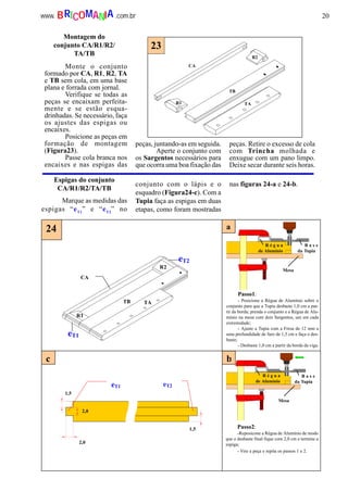 20www. .com.brBRICOMANIA
CA
TB TA
R2
R1
eT1
eT2
24 a
b
2,0
2,0
1,5
1,5
eT1 eT2
c
R é g u a
de Alumínio
B a s e
da Tupia
Mesa
B a s e
da Tupia
Mesa
R é g u a
de Alumínio
Monte o conjunto
formado por CA, R1, R2, TA
e TB sem cola, em uma base
plana e forrada com jornal.
Verifique se todas as
peças se encaixam perfeita-
mente e se estão esqua-
drinhadas. Se necessário, faça
os ajustes das espigas ou
encaixes.
Posicione as peças em
formação de montagem
(Figura23).
Passe cola branca nos
encaixes e nas espigas das
peças, juntando-as em seguida.
Aperte o conjunto com
os Sargentos necessários para
que ocorra uma boa fixação das
peças. Retire o excesso de cola
com Trincha molhada e
enxugue com um pano limpo.
Deixe secar durante seis horas.
Espigas do conjunto
CA/R1/R2/TA/TB
Marque as medidas das
espigas “eT1
” e “eT2
” no
conjunto com o lápis e o
esquadro (Figura24-c). Com a
Tupia faça as espigas em duas
etapas, como foram mostradas
nas figuras 24-a e 24-b.
Passo1:
- Posicione a Régua de Alumínio sobre o
conjunto para que a Tupia desbaste 1,0 cm a par-
tir da borda; prenda o conjunto e a Régua de Alu-
mínio na mesa com dois Sargentos, um em cada
extremidade;
- Ajuste a Tupia com a Fresa de 12 mm a
uma profundidade de furo de 1,5 cm e faça o des-
baste;
- Desbaste 1,0 cm a partir da borda da viga.
Passo2:
-Reposicone a Régua de Alumínio de modo
que o desbaste final fique com 2,0 cm e termine a
espiga;
- Vire a peça e repita os passos 1 e 2.
Montagem do
conjunto CA/R1/R2/
TA/TB
R1
R2
CA
TB
TA
23
 