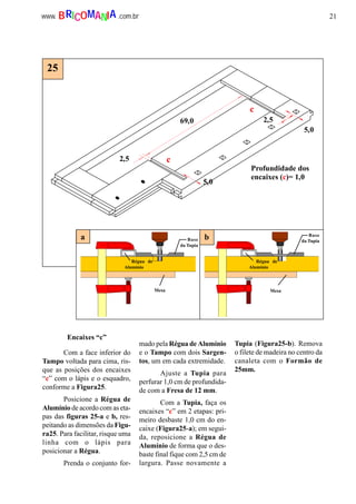 21www. .com.brBRICOMANIA
Encaixes “c”
2,5
69,0
5,0
2,5
5,0
Profundidade dos
encaixes (c)= 1,0
c
c
25
a b
Régua de
Alumínio
Base
da Tupia
Mesa
Régua de
Alumínio
Base
da Tupia
Mesa
Com a face inferior do
Tampo voltada para cima, ris-
que as posições dos encaixes
“c” com o lápis e o esquadro,
conforme a Figura25.
Posicione a Régua de
Alumínio de acordo com as eta-
pas das figuras 25-a e b, res-
peitando as dimensões da Figu-
ra25. Para facilitar, risque uma
linha com o lápis para
posicionar a Régua.
Prenda o conjunto for-
mado pela Régua de Alumínio
e o Tampo com dois Sargen-
tos, um em cada extremidade.
Ajuste a Tupia para
perfurar 1,0 cm de profundida-
de com a Fresa de 12 mm.
Com a Tupia, faça os
encaixes “c” em 2 etapas: pri-
meiro desbaste 1,0 cm do en-
caixe (Figura25-a); em segui-
da, reposicione a Régua de
Alumínio de forma que o des-
baste final fique com 2,5 cm de
largura. Passe novamente a
Tupia (Figura25-b). Remova
o filete de madeira no centro da
canaleta com o Formão de
25mm.
 
