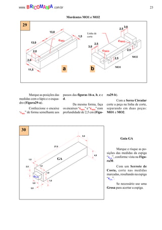 23www. .com.brBRICOMANIA
Mordentes MO1 e MO2
a b
13,0
13,0
2,0
11,5
1,5
3,0
2,5
2,5
3,0
2,5
2,5
2,0
cMO
Linha de
corte
cMO1
cMO2
MO1
MO2
29
4,5
5,5
27,0
1,0
1,02,5
3,5
3,0
1,0
1,0
GA
eGA
30
Marque as posições das
medidas com o lápis e o esqua-
dro (Figura29-a).
Confeccione o encaixe
“cMO
” de forma semelhante aos
passos das figuras 16-a, b, c e
d.
Da mesma forma, faça
os encaixes “cMO1
” e “cMO2
” com
profundidade de 2,5 cm (Figu-
ra29-b).
Com a Serra Circular
corte a peça na linha de corte,
separando em duas peças:
MO1 e MO2.
Guia GA
Marque e risque as po-
sições das medidas da espiga
“eGA
”, conforme vista na Figu-
ra30.
Com um Serrote de
Costa, corte nas medidas
marcadas, resultando na espiga
“eGA
”.
Se necessário use uma
Grosa para acertar a espiga.
 