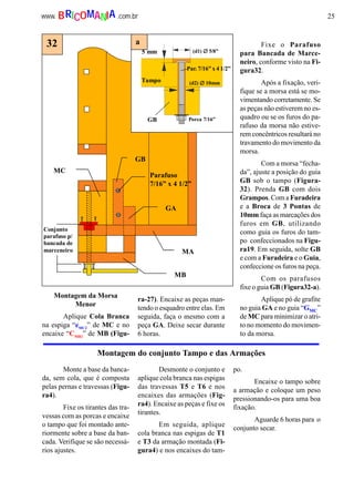 25www. .com.brBRICOMANIA
Montagem do conjunto Tampo e das Armações
Conjunto
parafuso p/
bancada de
marceneiro
GB
GA
MB
MA
MC
32
(d1) ∅∅∅∅ 5/8”
(d2) ∅∅∅∅ 10mm
5 mm
Porca 7/16”GB
Tampo
a
Par. 7/16” x 4 1/2”
Parafuso
7/16” x 4 1/2”
Montagem da Morsa
Menor
Aplique Cola Branca
na espiga “eMC2
” de MC e no
encaixe “CMB2
” de MB (Figu-
ra-27). Encaixe as peças man-
tendo o esquadro entre elas. Em
seguida, faça o mesmo com a
peça GA. Deixe secar durante
6 horas.
Fixe o Parafuso
para Bancada de Marce-
neiro, conforme visto na Fi-
gura32.
Após a fixação, veri-
fique se a morsa está se mo-
vimentando corretamente. Se
as peças não estiverem no es-
quadro ou se os furos do pa-
rafuso da morsa não estive-
rem concêntricos resultará no
travamento do movimento da
morsa.
Com a morsa “fecha-
da”, ajuste a posição do guia
GB sob o tampo (Figura-
32). Prenda GB com dois
Grampos. Com a Furadeira
e a Broca de 3 Pontas de
10mm faça as marcações dos
furos em GB, utilizando
como guia os furos do tam-
po confeccionados na Figu-
ra19. Em seguida, solte GB
e com a Furadeira e o Guia,
confeccione os furos na peça.
Com os parafusos
fixe o guia GB (Figura32-a).
Aplique pó de grafite
no guia GA e no guia “GMC”
de MC para minimizar o atri-
to no momento do movimen-
to da morsa.
Monte a base da banca-
da, sem cola, que é composta
pelas pernas e travessas (Figu-
ra4).
Fixe os tirantes das tra-
vessas com as porcas e encaixe
o tampo que foi montado ante-
riormente sobre a base da ban-
cada. Verifique se são necessá-
rios ajustes.
Desmonte o conjunto e
aplique cola branca nas espigas
das travessas T5 e T6 e nos
encaixes das armações (Fig-
ra4). Encaixe as peças e fixe os
tirantes.
Em seguida, aplique
cola branca nas espigas de T1
e T3 da armação montada (Fi-
gura4) e nos encaixes do tam-
po.
Encaixe o tampo sobre
a armação e coloque um peso
pressionando-os para uma boa
fixação.
Aguarde 6 horas para o
conjunto secar.
 