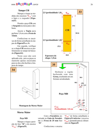 26www. .com.brBRICOMANIA
101,0
27,0
23,0
cCH
cCH
CH
69,0
2,5 (profundidade 1,0)
2,5 (profundidade 1,0)
Espessura da
chapa: 1,5cm
33
MD
GC
Montagem da Morsa Maior
34
60,0
30,0
2,5
3,5
2,0
10,5
5,0
4,0
4,0
35
CMD
Profundidade: 3,0 cm
Desbaste a região
hachurada com uma
Grosa, resultando em um
formato arredondado.
Peça MD
(f4)
d = 2,5
Tampo CH
Marque e risque as me-
didas dos encaixes “CCH
” com
o lápis e o esquadro (Figu-
ra33).
Prenda a peça CH com
o Sargento na mesa para o des-
baste.
Ajuste a Tupia para
perfurar 1,0 cm com a Fresa de
12mm.
Confeccione os encai-
xes de forma semelhante às eta-
pas da Figura25-a e b.
Em seguida, verifique
se a chapa CH encaixa-se per-
feitamente no tampo da banca-
da (Figura14).
Neste caso não será
aplicado cola, pois as peças se
manterão apenas encaixadas
para no dia a dia facilitar a lim-
peza do tampo.
Morsa Maior
Peça MD
Marque e risque a posi-
ção do furo “f4” e do encaixe
“CMD
”. (Figura35).
Com a Furadeira en-
caixada no Guia de Furadei-
ra e a Fresa de 25 mm fure
“f4”.
Confeccione o encaixe
“CMD
” de forma semelhante a
Figura31-inferior (encaixe
CMB1
), ajustando para as dimen-
sões da Figura35.
 