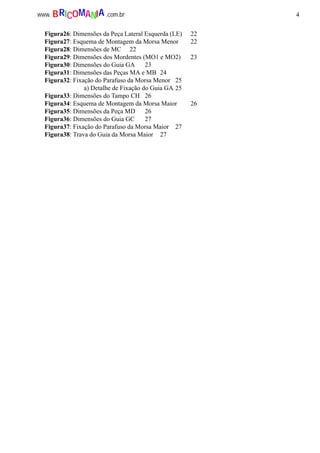 4www. .com.brBRICOMANIA
Figura26: Dimensões da Peça Lateral Esquerda (LE) 22
Figura27: Esquema de Montagem da Morsa Menor 22
Figura28: Dimensões de MC 22
Figura29: Dimensões dos Mordentes (MO1 e MO2) 23
Figura30: Dimensões do Guia GA 23
Figura31: Dimensões das Peças MA e MB 24
Figura32: Fixação do Parafuso da Morsa Menor 25
a) Detalhe de Fixação do Guia GA 25
Figura33: Dimensões do Tampo CH 26
Figura34: Esquema de Montagem da Morsa Maior 26
Figura35: Dimensões da Peça MD 26
Figura36: Dimensões do Guia GC 27
Figura37: Fixação do Parafuso da Morsa Maior 27
Figura38: Trava do Guia da Morsa Maior 27
 