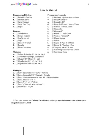 5www. .com.brBRICOMANIA
Lista de Material
Ferramentas Elétricas Ferramentas Manuais
a. (1)Furadeira Elétrica a. (1)Broca de 3 pontas 6mm e 10mm
b. (1)Plaina Elétrica b. (1)Broca Chata 5/8”
c. (1)Serra Circular c. (1)Esquadro 10”
d. (1)Serra Tico Tico d. (1)Fresa de 12 mm, 25mm e 35mm
e. (1)Tupia e. (1)Formão 18mm e 25mm
f. (1)Graminho
Diversos g. (2)Grampo 8”
a. (1)Cola Branca h. (1)Grosa 12” Meia Cana
b. (1)Estopa ou pano i. (1)Guia de Furadeira*
c. (1)Grafite em pó j. (1)Plaina Manual
d. (1)Lápis k. (1)Pulsão
e. (1)Lixa no
80 e 120 l. (1)Régua de Aço de 600mm
f. (1)Trincha m. (1)Régua de Alumínio 1,5m
g. (1)Verniz Marítimo n. (4)Sargento 500 x 150 mm
o. (1)Serrinha p/ Tico Tico de 120mm
Madeiras p. (1)Serrote de Costa
a. (1)Caibro de Peroba 5,5 x 4,5 x 100,0
b. (2)Cavalete e (1)Tampo, ou (1)mesa
c. (1)Chapa MDF 15mm 101 x 23
d. (2)Viga Peroba 11,5 x 5,5 x 350,0
e. (2)Viga Peroba 15,0 x 5,0 x 300,0
Ferragens
a. (2)Porca Sextavada 7/16” (GA) + Arruela
b. (8)Porca Sextavada 3/8” (Tirante) + Arruela
c. (8)Paraf. Auto-atarraxante de Inox 4,8 x 58mm (morsa)
d. (1)Paraf. Francês ¼” x 7”
e. (2)Paraf. 7/16” x 4 ½” (GA)
f. (2)Paraf. p/ bancada Marceneiro n.22
g. (4)Tirante 3/8” x 1,0m
* Faça você mesmo um Guia de Furadeira no endereço: www.bricomania.com.br/marcena-
ria/guiafuradeira1.html
 