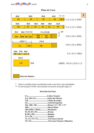 6www. .com.brBRICOMANIA
Descrição das Peças
CA.........................................Caibro Traseiro
GA, GB e GC........................Guias das Morsas
CH..........................................Chapa do tampo
LE...........................................Lateral Esquerdo
MA, MB e MC......................Morsas “A”, “B” e “C”
MD.........................................Morsa Maior
MO (MO1 e MO2)................Mordentes
P1, P2, P3 e P4.......................Pernas
R (R1 e R2)............................Rampas
TA e TB.................................Tampos
T1, T2, T3 e T4......................Travessas Laterais
T5 e T6....................................Travessas Traseira e Dianteira
* Todas as medidas foram consideradas tendo-se por base vigas aparelhadas.
** O corte da peça TA/MC será realizado no decorrer do projeto (pag.17).
5,5 x 4,5 x 100,0
(MDF) 101,0 x 23,0 x 1,5
20,0 33,0 30,0
101,0
CH
GC GAGB
23,0
Sobra de Madeira
84,0 84,0 84,0 64,0 13,0 13,0
84,0 48,0 48,0 48,0 48,0 64,0
55,5 28,0 27,0 27,0
129,5 ** 131,0
P1 P2 P3 T6 MO
P4 T1 T2 T3 T4 T5
MA MB R1 R2
MD LE
CA (131,0)
60,0 55,5
TA MC TB
11,5 x 5,5 x 350,0
11,5 x 5,5 x 350,0
15,0 x 5,0 x 250,0
15,0 x 5,0 x 300,0
4,5
Plano de Corte
1
 