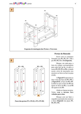 9www. .com.brBRICOMANIA
T1
T2
T3
T4
P1
P2
P3
P4
T5
T6
b c
b d
ca
a d
Esquema de montagem das Pernas e Travessas
P1 = P4 P2 = P3
b c a c b da d
I II
Faces das pernas P1 e P4 (I) e P2 e P3 (II)
5
4
Pernas da Bancada
Inicie com os conjuntos
formados por P1, P2, T1 e T2 e
por P3, P4, T3 e T4 (Figura4).
Marque, em cada peça, a
letra de código correspondente
para cada face (a, b, c ou d) e o
nome (P1, P2, P3 ou P4), evitando
assim, erros de marcações nos
encaixes ou furos na face ou peça
errada.
A Figura5-I representa as
duas vistas das faces de P1 e P4, e
a Figura5-II, as faces de P2 e P3.
Lembre-se que as faces de P1 são
iguais às faces de P4, e as de P2
são iguais às de P3.
Alinhe as 4 peças na mesa.
Todas com a mesma face
voltadas para cima.
Marque com um lápis e
esquadro as posições dos encaixes
e furos (Figura6) nas peças P1,
P2, P3 e P4.
 
